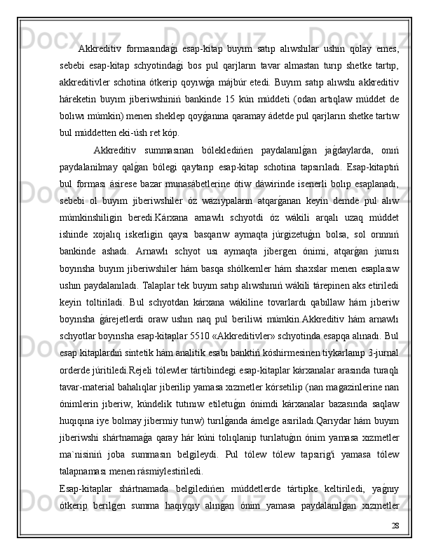         Akkreditiv   formasındaǵ�ı   esap-kitap   buyım   satıp   alıwshılar   ushın   qolay   emes,
sebebi   esap-kitap   schyotinda
ǵ�i   bos   pul   qarjların   tavar   almastan   turıp   shetke   tartıp,
akkreditivler   schotina   ótkerip   qoyıw	
ǵ�a   májbúr   etedi.   Buyım   satıp   alıwshı   akkreditiv
háreketin   buyım   jiberiwshiniń   bankinde   15   kún   múddeti   (odan   artıqlaw   múddet   de
bolıwı múmkin) menen sheklep qoy	
ǵ�anına qaramay ádetde pul qarjların shetke tartıw
bul múddetten eki-úsh ret kóp.
        Akkreditiv   summasınan   bólekledińen   paydalanıl	
ǵ�an   ja	ǵ�daylarda,   onıń
paydalanilmay   qal	
ǵ�an   bóle	ǵi   qaytarıp   esap-kitap   schotina   tapsırıladı.   Esap-kitaptıń
bul   forması   ásirese   bazar   munasábetlerine   ótiw   dáwirinde   isenerli   bolıp   esaplanadı,
sebebi   ol   buyım   jiberiwshiler   óz   wazıypaların   atqar	
ǵ�anan   keyin   demde   pul   alıw
múmkinshili	
ǵin   beredi.Kárxana   arnawlı   schyotdi   óz   wákili   arqalı   uzaq   múddet
ishinde   xojalıq   iskerli	
ǵin   qaysı   basqarıw   aymaqta   júr	ǵizetu	ǵ�ın   bolsa,   sol   orınnıń
bankinde   ashadı.   Arnawlı   schyot   usı   aymaqta   jiber	
ǵen   ónimi,   atqar	ǵ�an   jumısı
boyınsha   buyım   jiberiwshiler   hám   basqa   shólkemler   hám   shaxslar   menen   esaplasıw
ushın paydalanıladı. Talaplar tek buyım satıp alıwshınıń wákili tárepinen aks etiriledi
keyin   toltiriladi.   Bul   schyotdan   kárxana   wákiline   tovarlardı   qabıllaw   hám   jıberiw
boyınsha  	
ǵ�árejetlerdi   oraw   ushın   naq   pul   beriliwi   múmkin.Akkreditiv   hám   arnawlı
schyotlar boyınsha esap-kitaplar 5510 «Akkreditivler» schyotinda esapqa alınadı. Bul
esap kitaplardıń sintetik hám analitik esabı banktiń kóshirmesinen tiykarlanıp 3-jurnal
orderde júritiledi.Rejeli tólewler tártibinde	
ǵi esap-kitaplar kárxanalar arasında turaqlı
tavar-material bahalıqlar jiberilip yamasa xızmetler kórsetilip (nan ma	
ǵazinlerine nan
ónimlerin   jıberiw,   kúndelik   tutınıw   etiletu	
ǵ�ın   ónimdi   kárxanalar   bazasında   saqlaw
huqıqına iye bolmay jibermiy turıw) turıl	
ǵ�anda ámel	ǵe asıriladı.Qarıydar hám buyım
jiberiwshi   shártnama	
ǵ�a   qaray   hár   kúni   tolıqlanip   turılatu	ǵ�ın   ónim   yamasa   xızmetler
ma`nisiniń   joba   summasın   bel	
ǵileydi.   Pul   tólew   tólew   tapsıri	ǵ'i   yamasa   tólew
talapnaması menen rásmiylestiriledi.
Esap-kitaplar   shártnamada   bel	
ǵiledińen   múddetlerde   tártipke   keltiriledi,   ya	ǵ�nıy
ótkerip   beril	
ǵen   summa   haqıyqıy   alın	ǵ�an   ónim   yamasa   paydalanıl	ǵ�an   xızmetler
28 