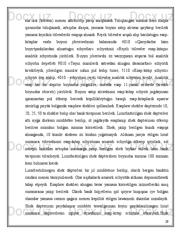 ma`nisi   (kólemi)   menen   salistirilip   parqı   anıqlanadı.Toliqlanǵ�an   summa   kem   shıqsa
qosımsha   toliqlanadi,   artıqsha   shıqsa,   yamasa   buyım   satıp   alıwna   qaytarıp   beriledi
yamasa kiyidińi tólewlerde esapqa alınadı. Rejeli tólewler arqalı alıp barılatu	
ǵ�ın esap-
kitaplar   esabı   buyım   jiberiwshiniń   balansında   4010   «Qarıydarlar   hám
buyırtpashılardan   alınatu	
ǵ�ın   schyotlar»   schyotiniń   «Rejeli   tólewler   esap-kitapi»
analitik   schyotinda   júritiledi.   Buyım   jiberiwshi   óz   wazıypasın   atqarsa   bul   analitik
schyotni   depetleb   9010   «Tayın   ónimlerdi   satıwdan   alın	
ǵ�an   dáramatlar»   schyotdi
kreditleydi,   jiberil	
ǵen   ónimler   ushın   pul   kelip   tusse,   5110   «Esap-kitap   schyoti»
schyoti dep atalip, 4010 - schyotniń rejeli tólewler analitik schyotini kredit. Analitik
esap   hár   bir   depitor   boyınsha   jur	
ǵizilse,   sintetik   esap   11-jurnal   orderde   (krediti
boyınsha   oborotı)   júritiledi.   Buyım   satıp   alıwshınıń   esap-kitap   schyoti   ja	
ǵ�dayınan
qaramastan   pul   ótkerip   beriwdi   kepillikleytu	
ǵ�ın   turaqlı   esap-kitaplardı   aparıw
zárúrli	
ǵi payda bol	ǵ�anda esaplaw shekleri qollanıladı. Esaplaw shekler dapterinde 10,
20, 25, 50 ta shekler bolıp olar bank tárepinen beriledi. Limitlastiril	
ǵ�an shek dapterleri
altı   ay	
ǵ�a   shekem   múddetke   berilip,   ol   ja	ǵ�dayda   esaplanip   shek   dapterinen   ótkerip
beriliwi   múmkin   bol	
ǵ�an   summa   kórsetiledi.   Shek,   jazıp   beril	ǵen   kundi   esapqa
alma	
ǵ�anda,   10   kunde   shekem   óz   kúshin   jo	ǵ�atmaydı.   Aldınan   jariya   etil	ǵen   limit
summası   tólewshiniń   esap-kitap   schyotinan   arnawlı   schyot	
ǵ�a   ótkerip   qóyıladı,   sol
sebepli   limitden   artıqsha   summa	
ǵ�a   jazıp   beril	ǵen   shek   biykar   etiledi   hám   bank
tárepinen tólenbeydi. Limitlastiril	
ǵ�an shek dáptershesi  boyınsha  summa 100 sumnan
kem bolmawi kerek.
Limitlestirlme	
ǵen   shek   dápterleri   bir   jıl   múddetine   berilip,   olardı   ber	ǵen   banktiń
ssudasi menen támiyinlenedi. Olar aqshalardı arnawlı schyotda aldınan deponentlawdi
talap   etpeydi.   Esaplaw   shekleri   alın	
ǵ�an   tavar   yamasa   kórsetil	ǵen   xızmetlerdiń   anıq
summasına   jazıp   beriledi.   Olardı   bank   hújjetlerin   qol   qoyıw   huqıqına   iye   bol	
ǵ�an
shaxslar  yamasa   isenim  qa	
ǵ�azı  menen  kepillik etil	ǵen  lawazımlı   shaxslar  imzalaydi.
Shek   dápterinen   paydalanıw   múddeti   tawsıl	
ǵ�annan   keyin   paydalanilma	ǵan   limit
summası   dáptershesin   ıqtıyar   etiwshiniń   esap-kitap   schotina   ótkeriledi.Shek
29 