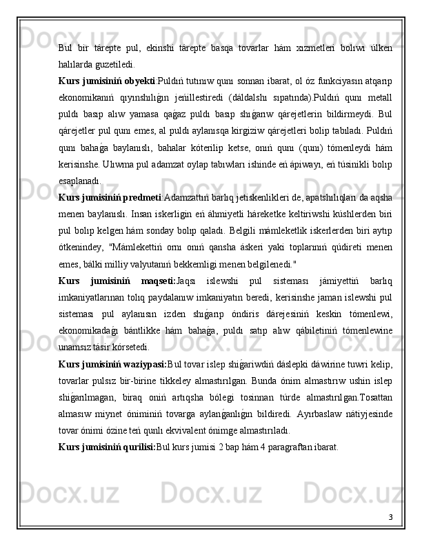 Bul   bir   tárepte   pul,   ekinshi   tárepte   basqa   tovarlar   hám   xızmetleri   bolıwı   úlken
halılarda ǵuzetiledi. 
Kurs jumisiniń obyekti : Puldıń tutınıw qunı sonnan ibarat, ol óz funkciyasın atqarıp
ekonomikanıń   qıyınshılı	
ǵ�ın   jeńillestiredi   (dáldalshı   sıpatında).Puldıń   qunı   metall
puldı   basıp   alıw   yamasa   qa	
ǵ�az   puldı   basıp   shı	ǵ�arıw   qárejetlerin   bildirmeydi.   Bul
qárejetler pul qunı emes, al puldı aylanısqa kir	
ǵiziw qárejetleri bolip tabıladı. Puldıń
qunı   baha	
ǵ�a   baylanıslı,   bahalar   kóterilip   ketse,   onıń   qunı   (qunı)   tómenleydi   hám
kerisinshe. Ulıwma pul adamzat oylap tabıwları ishinde eń ápiwayı, eń túsinikli bolıp
esaplanadı.
Kurs jumisiniń predmeti :Adamzattıń barlıq jetiskenlikleri de, apa ts hılıqları da aqsha
menen  baylanıslı.  Insan  iskerli	
ǵin  eń áhmiyetli   háreketke keltiriwshi   kúshlerden  biri
pul bolıp kel	
ǵen hám sonday bolıp qaladı. Bel	ǵili mámleketlik iskerlerden biri aytıp
ótkenindey,   "Mámlekettiń   ornı   onıń   qansha   áskeri   yaki   toplarınıń   qúdireti   menen
emes, bálki milliy valyutanıń bekkemli	
ǵi menen bel	ǵilenedi." 
Kurs   jumisiniń   maqseti: Jaqsı   islewshi   pul   sisteması   jámiyettiń   barlıq
imkaniyatlarınan  tolıq paydalanıw  imkaniyatın beredi, kerisinshe  jaman islewshi  pul
sisteması   pul   aylanısın   izden   shı	
ǵ�arıp   óndiris   dárejesiniń   keskin   tómenlewi,
ekonomikada	
ǵ�ı   bántlikke   hám   baha	ǵ�a,   puldı   satıp   alıw   qábiletiniń   tómenlewine
unamsız tásir kórsetedi.
Kurs jumisiniń waziypasi: Bul tovar islep shi	
ǵ�ariwdiń dáslepki dáwirine tuwri kelip,
tovarlar   pulsız   bir-birine   tikkeley   almastırıl	
ǵan.   Bunda   ónim   almastırıw   ushin   islep
shi	
ǵ�arılma	ǵan,   biraq   oniń   artıqsha   bóle	ǵi   tosinnan   túrde   almastırıl	ǵan.Tosattan
almasıw   miynet   óniminiń   tovar	
ǵa   aylan ǵ	� anlı	ǵ�ın   bildiredi.   Ayırbaslaw   nátiyjesinde
tovar ónimi ózine teń qunlı ekvivalent ónim	
ǵe almastırıladı. 
Kurs  jumisiniń  qurilisi: Bul kurs jumisi 2 bap hám 4 para	
ǵraftan ibarat. 
3 