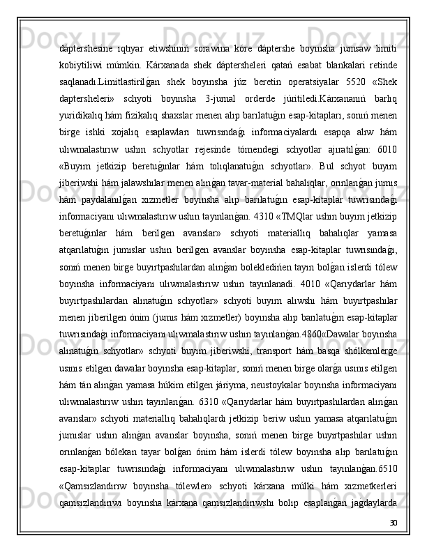 dáptershesine   ıqtıyar   etiwshiniń   sorawina   kóre   dáptershe   boyınsha   jumsaw   limiti
kobiytiliwi   múmkin.   Kárxanada   shek   dáptersheleri   qatań   esabat   blankalari   retinde
saqlanadı.Limitlastirilǵ�an   shek   boyınsha   júz   beretin   operatsiyalar   5520   «Shek
daptersheleri»   schyoti   boyınsha   3-jurnal   orderde   júritiledi.Kárxananıń   barlıq
yuridikalıq hám fizikalıq shaxslar menen alıp barılatu	
ǵ�ın esap-kitapları, sonıń menen
bir	
ǵe   ishki   xojalıq   esaplawları   tuwrısında	ǵ�ı   informaciyalardı   esapqa   alıw   hám
ulıwmalastırıw   ushın   schyotlar   rejesinde   tómende	
ǵi   schyotlar   ajıratıl	ǵ�an:   6010
«Buyım   jetkizip   beretu	
ǵ�ınlar   hám   tolıqlanatu	ǵ�ın   schyotlar».   Bul   schyot   buyım
jiberiwshi hám jalawshılar menen alın	
ǵ�an tavar-material bahalıqlar, orınlan	ǵ�an jumıs
hám   paydalanıl	
ǵ�an   xızmetler   boyınsha   alıp   barılatu	ǵ�ın   esap-kitaplar   tuwrısında	ǵ�ı
informaciyanı ulıwmalastırıw ushın tayınlan	
ǵ�an. 4310 «TMQlar ushın buyım jetkizip
beretu	
ǵ�ınlar   hám   beril	ǵen   avanslar»   schyoti   materiallıq   bahalıqlar   yamasa
atqarılatu	
ǵ�ın   jumıslar   ushın   beril	ǵen   avanslar   boyınsha   esap-kitaplar   tuwrısında	ǵ�ı,
sonıń menen bir	
ǵe buyırtpashılardan alın	ǵ�an bolekledińen tayın bol	ǵ�an islerdi  tólew
boyınsha   informaciyanı   ulıwmalastırıw   ushın   tayınlanadi.   4010   «Qarıydarlar   hám
buyırtpashılardan   alınatu	
ǵ�ın   schyotlar»   schyoti   buyım   alıwshı   hám   buyırtpashılar
menen jiberil	
ǵen ónim (jumıs hám xızmetler) boyınsha alıp barılatu	ǵ�ın esap-kitaplar
tuwrısında	
ǵ�ı informaciyanı ulıwmalastırıw ushın tayınlan	ǵ�an.4860«Dawalar boyınsha
alınatu	
ǵ�ın   schyotlar»   schyoti   buyım   jiberiwshi,   transport   hám   basqa   shólkemler	ǵe
usınıs etil	
ǵen dawalar boyınsha esap-kitaplar, sonıń menen bir	ǵe olar	ǵ�a usınıs etil	ǵen
hám tán alın	
ǵ�an yamasa húkim etil	ǵen járiyma, neustoykalar boyınsha informaciyanı
ulıwmalastırıw   ushın   tayınlan	
ǵ�an.   6310   «Qarıydarlar   hám   buyırtpashılardan   alın	ǵ�an
avanslar»   schyoti   materiallıq   bahalıqlardı   jetkizip   beriw   ushın   yamasa   atqarılatu
ǵ�ın
jumıslar   ushın   alın	
ǵ�an   avanslar   boyınsha,   sonıń   menen   bir	ǵe   buyırtpashılar   ushın
orınlan	
ǵ�an   bólekan   tayar   bol	ǵ�an   ónim   hám   islerdi   tólew   boyınsha   alıp   barılatu	ǵ�ın
esap-kitaplar   tuwrısında	
ǵ�ı   informaciyanı   ulıwmalastırıw   ushın   tayınlan	ǵ�an.6510
«Qamsızlandırıw   boyınsha   tólewler»   schyoti   kárxana   múlki   hám   xızmetkerleri
qamsızlandırıwı   boyınsha   kárxana   qamsızlandırıwshı   bolıp   esaplan	
ǵ�an   ja	ǵ�daylarda
30 