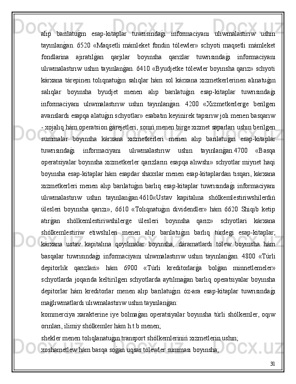 alıp   barılatuǵ�ın   esap-kitaplar   tuwrısında	ǵ�ı   informaciyanı   ulıwmalastırıw   ushın
tayınlan	
ǵ�an.   6520   «Maqsetli   mámleket   fondin   tólewler»   schyoti   maqsetli   mámleket
fondlarina   ajıratıl	
ǵ�an   qarjılar   boyınsha   qarızlar   tuwrısında	ǵ�ı   informaciyanı
ulıwmalastırıw ushın tayınlan	
ǵ�an. 6410 «Byudjetke tólewler boyınsha qarız» schyoti
kárxana   tárepinen   tolıqnatu	
ǵ�ın   salıqlar   hám   sol   kárxana   xızmetkerlerinen   alınatu	ǵ�ın
salıqlar   boyınsha   byudjet   menen   alıp   barılatu	
ǵ�ın   esap-kitaplar   tuwrısında	ǵ�ı
informaciyanı   ulıwmalastırıw   ushın   tayınlan	
ǵ�an.   4200   «Xızmetkerler	ǵe   beril	ǵen
avanslardı esapqa alatu	
ǵ�ın schyotlar» esabatın keyinirek tapsırıw jolı menen basqarıw
- xojalıq hám operatsion 
ǵ�árejetleri, sonıń menen bir	ǵe xızmet saparları ushın beril	ǵen
summalar   boyınsha   kárxana   xızmetkerleri   menen   alıp   barılatu	
ǵ�ın   esap-kitaplar
tuwrısında	
ǵ�ı   informaciyanı   ulıwmalastırıw   ushın   tayınlan	ǵ�an.4700   «Basqa
operatsiyalar boyınsha xızmetkerler qarızların esapqa alıwshı» schyotlar miynet haqi
boyınsha esap-kitaplar hám esapdar shaxslar menen esap-kitaplardan tısqarı, kárxana
xızmetkerleri   menen   alıp   barılatu	
ǵ�ın   barlıq   esap-kitaplar   tuwrısında	ǵ�ı   informaciyanı
ulıwmalastırıw   ushın   tayınlan	
ǵ�an.4610«Ustav   kapitalına   shólkemlestiriwshilerdiń
úlesleri   boyınsha   qarızı»,   6610   «Tolıqnatu	
ǵ�ın   dividendler»   hám   6620   Shiqib   ketip
atır	
ǵ�an   shólkemlestiriwshiler	ǵe   úlesleri   boyınsha   qarız»   schyotlari   kárxana
shólkemlestiriw   etiwshıleri   menen   alıp   barılatu	
ǵ�ın   barlıq   túrde	ǵi   esap-kitaplar;
kárxana   ustav   kapitalına   qoyılmalar   boyınsha,   dáramatlardı   tólew   boyınsha   hám
basqalar   tuwrısında	
ǵ�ı   informaciyanı   ulıwmalastırıw   ushın   tayınlan	ǵ�an.   4800   «Túrli
depitorlik   qarızlari»   hám   6900   «Túrli   kreditorlar	
ǵ�a   bol	ǵ�an   minnetlemeler»
schyotlarda joqarıda keltiril	
ǵen schyotlarda aytılma	ǵ�an barlıq operatsiyalar  boyınsha
depitorlar   hám   kreditorlar   menen   alıp   barılatu	
ǵ�ın   óz-ara   esap-kitaplar   tuwrısında	ǵ�ı
ma	
ǵ�lıwmatlardı ulıwmalastırıw ushın tayınlan	ǵ�an:
kommerciya  xarakterine iye bolma	
ǵ�an  operatsiyalar  boyınsha túrli  shólkemler, oqıw
orınları, ilimiy shólkemler hám h.t.b menen; 
shekler menen tolıqlanatu	
ǵ�ın transport shólkemleriniń xızmetlerin ushın; 
xoshametlew hám basqa so
ǵ�an uqsas tólewler summası boyınsha; 
31 
