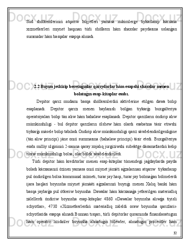 Sud   shólkemleriniń   atqarıw   hújjetleri   yamasa   xukimlerǵe   tiykarlanıp   kárxana
xızmetkerleri   mıynet   haqınan   túrli   shólkem   hám   shaxslar   paydasına   uslan	
ǵ�an
summalar hám basqalar esapqa alınadı.
2.2 Buyım jetkizip beretu	
g'ınlar qarıydarlar hám esapshi shaxslar menen
bolatu
g'ın esap-kitaplar esabı.
        Depitor   qarız   mudamı   basqa   shólkemlerdiń   aktivlerine   etil	
ǵen   dawa   bolıp
esaplanadı.   Depitor   qarızı   menen   baylanıslı   bol	
ǵ�an   tiykar	ǵ�ı   bux	ǵalteriya
operatsiyaları bolıp tán alıw hám bahalaw esaplanadı. Depitor qarızların óndirip alıw
múmkinshili	
ǵi   -   bul   depitor   qarızların   ólshew   hám   olardı   esabatına   tásir   etiwshi
tiykar	
ǵ�ı másele bolıp tabıladı.Óndirip alıw múmkinshili	ǵi qarız sáwlelendiril	ǵenli	ǵine
(tán   alıw   principi)   jáne   onıń   summasına   (bahalaw   principi)   tásir   etedi.   Bux	
ǵalteriya
esabı milliy ul	
ǵisiniń 2-sanına qaray xojalıq jur	ǵiziwshi subekt	ǵe dáramatlardıń kelip
túsiw múmkinshili	
ǵı bolsa, olar bólek sáwlelendiriledi.
      Túrli   depitor   hám   kreditorlar   menen   esap-kitaplar   tómende	
ǵi   ja	ǵ�daylarda   payda
boladı kárxananıń ózinen yamasa onıń miynet jámáti a	
ǵ�zalarınan atqarıw  tiykarlanıp
pul óndiril	
ǵen bolsa kommunal xızmeti, turar jay haqi, turar jay bolma	ǵ�an bólmelerdi
ijara   haqlari   boyınsha   miynet   jámááti   a	
ǵ�zalarınıń   buyrı	ǵ�ı   menen   Xalıq   banki   hám
basqa jaylar	
ǵ�a pul  ótkeriw boyınsha. Dawalar hám kárxana	ǵ�a jetkeril	ǵen materiallıq
zálellerdi   óndiriw   boyınsha   esap-kitaplar   4860   «Dawalar   boyınsha   alıw	
ǵ�a   tiyisli
schyotlar»,   4730   «Xızmetkerlerdiń   materiallıq   záleldi   oraw   boyınsha   qarızlari»
schyotlarida esapqa alınadı.Bunnan tısqarı, túrli depitorlar quramında finanslasatu	
ǵun
hám   operativ   lizidińler   boyınsha   alınatu	
ǵ�ın   tólewler,   alınatu	ǵ�ın   procentler   hám
32 