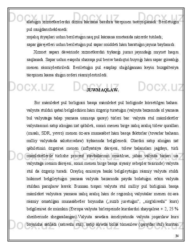 alatuǵ�ın xızmetkerlerdiń dizimi kárxana basshısı  tárepinen tastıyıqlanadi. Beriletu	ǵ�ın
pul mu	
ǵ�darısheklenedi: 
xojalıq itiyajlari ushın beriletu	
ǵ�ın naq pul kárxana smetasida názerde tutıladı; 
sapar 	
ǵ�árejetleri ushın beriletu	ǵ�ın pul sapar múddeti hám baratu	ǵ�ın jayına baylanıslı. 
      Xızmet   saparı   dáwirinde   xızmetkerdiń   tiykar	
ǵ�ı   jumıs   jayında	ǵ�ı   mıynet   haqısı
saqlanadı. Sapar ushın esapshi shaxsqa pul beriw baslıqtıń buyrı	
ǵ�ı hám sapar 	ǵúwalı	ǵ�ı
menen   rásmiylestiriledi.   Beriletu	
ǵ�ın   pul   esaplap   shı	ǵ�ılǵ�annan   keyin   bux	ǵalteriya
tárepinen kassa shı	
ǵ�ın orderi rásmiylestiriledi.
JUWMAQLAW.
        Bir   mámleket   pul   birli	
ǵiniń   basqa   mámleket   pul   birli	ǵinde   kórsetil	ǵen   bahası.
valyuta stuldıń qatań bel	
ǵiledińen hám óz	ǵerip turatu	ǵ�ın (valyuta bazarında ol yamasa
bul   valyuta	
ǵ�a   talap   yamasa   usınısqa   qaray)   túrleri   bar.   valyuta   stul   mámleketler
valyutasınıń satıp alın	
ǵ�an zat qábileti, sonıń menen bir	ǵe xalıq aralıq tólew quralları
(mısalı, SDR, yevro) menen óz-ara munasábet  hám basqa faktorlar (tovarlar bahasın
milliy   valyutada   salıstırıwlaw)   tiykarında   bel	
ǵilenedi.   Olardıń   satıp   alın	ǵ�an   zat
qábiletiniń   óz	
ǵeriwi   menen   (inflyatsiya   dárejesi,   tólew   balansları   ja	ǵ�dayı,   túrli
mámleketlerde   túrlishe   procent   stavkalarınıń   ornatılıwı,   jáhán   valyuta   bazari   usı
valyuta	
ǵ�a isenim dárejesi, sonıń menen bir	ǵe basqa siyasiy sebepler tásirinde) valyuta
stul   da   óz	
ǵerip   turadı.   Oraylıq   emissiya   banki   bel	ǵileytu	ǵ�ın   rásmiy   valyuta   stuldı
húkimet   bel	
ǵileytu	ǵ�ın   yamasa   valyuta   bazarında   payda   bolatu	ǵ�ın   erkin   valyuta
stuldan   parıqlaıw   kerek.   Bunnan   tısqarı   valyuta   stul   milliy   pul   birli	
ǵiniń   basqa
mámleket   valyutası   yamasa   xalıq   aralıq   hám   de   re	
ǵionlıq   valyutalar   menen   óz-ara
rásmiy   ornatıl	
ǵ�an   munasábetler   boyınsha   („suzib   juretu	ǵ�ın“,   „sir	ǵ'aliwshi“   kurs)
bel	
ǵileniwi de múmkin (Evropa valyuta birlespeinde kurslardıń shayqalıwı + 2, 25 %
sheńberinde   she	
ǵaralan	ǵ�an).Valyuta   sawdası   ámeliyatında   valyuta   joqarılaw   kurs
boyınsha satıladı  (satıwshı  stul), satıp alıwda bolsa tómenlew (qarıydar stul)  kurstan
34 