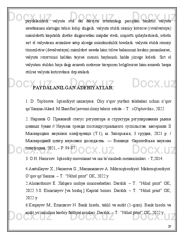 paydalanıladı.   valyuta   stul   eki   dárejesi   ortasındaǵ�ı   pariqdan   banktiń   valyuta
sawdasınan alatu	
ǵ�ın tabısı  kelip shı	ǵ�adı. valyuta stuldı  rásmiy kóteriw (revalvatsiya)
mámleketti kapitaldı shetke shı	
ǵ�arıwdan mápdar etedi, importtı qolaylastıradı, sebebi
sırt el valyutasın arzanlaw satıp alıw	
ǵ�a múmkinshilik tuwıladı. valyuta stuldı  rásmiy
tómenletiw (devalvatsiya) mámleket sawda hám tólew balansınıń keskin jamanlasiwi,
valyuta   rezerviniń   haldan   tayiwi   menen   baylanıslı   halda   júze	
ǵe   keledi.   Sırt   el
valyutası stuldıń birja da	
ǵ�ı arnawlı mekeme tárepinen bel	ǵileniwi hám arnawlı baspa
etiliwi valyuta kotirovkasi dep ataladı.
       PAYDALANIL	
Ǵ'AN ÁDEBIYATLAR.
1 .   D.   Tojiboeva.   Iqtisodiyot   nazariyasi:   Oliy   o'quv   yurtlari   talabalari   uchun   o‘quv
qo‘llanma./Akad. M.Sharifxo‘jaevniń ilmiy tahriri ostida. - Т.: «O'qituvchi», 2022.
2.   Нарзиев   О.   Правовой   статус   регулятора   и   структура   регулирования   рынка
ценных   бумаг.//   Наукові   тренди   постіндустріального   суспільства:   матеріали   II
Міжнародної   наукової   конференції   (Т.1),   м.   Запоріжжя,   3   грудня,   2021   р.   /
Міжнародний   центр   наукових   досліджень.   —   Вінниця:   Європейська   наукова
платформа, 2021, – P. 94-97
3. O.H. Hamroev. Iqtisodiy muvozanat va uni ta’minlash mexanizmlari. - Т,2014 .
4.Asatullayev X., Nazarova G., Mamanazarov A.  Mikroiqtisodiyot.  Makroiqtisodiyot.
O‘quv qo‘llanma. – T.: “Nihol print” OK, 2022 y
2.Alimardonov   E.   Xalqaro   moliya   munosabatlari.   Darslik.   –   T.:   “Nihol   print”   OK,
2022   5.S.   Elmirzayev   [va   boshq.]   Kapital   bozori.   Darslik.   –   T.:   “Nihol   print”   OK,
2022 y.
6.Kenjayev   M.,   Ernazarov   N.   Bank   hisobi,   tahlil   va   audit   (1-qism).   Bank   hisobi   va
audit yo‘nalishini kasbiy faoliyat asoslari. Darslik. – T.: “Nihol print” OK, 2022 y.
35 