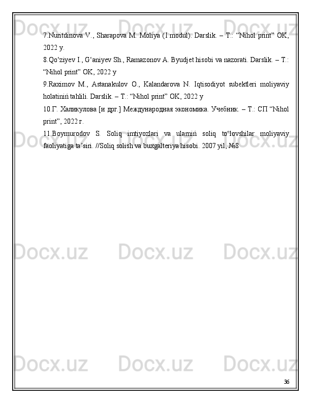 7.Nuritdinova V., Sharapova M. Moliya (I  modul). Darslik. – T.:  “Nihol print” OK,
2022 y. 
8.Qo‘ziyev I., G‘aniyev Sh., Ramazonov A. Byudjet hisobi va nazorati. Darslik. – T.:
“Nihol print” OK, 2022 y
9.Raximov   M.,   Astanakulov   O.,   Kalandarova   N.   Iqtisodiyot   subektleri   moliyaviy
holatiniń tahlili. Darslik. – T.: “Nihol print” OK, 2022 y
10.Г. Халикулова [и дрг.] Международная экономика. Учебник. – Т.: СП “Nihol
print”, 2022 г.
11.Boymurodov   S.   Soliq   imtiyozlari   va   ularniń   soliq   to‘lovshilar   moliyaviy
faoliyatiǵa ta’siri. //Soliq solish va bux	ǵalteriya hisobi. 2007 yil, №8
36 