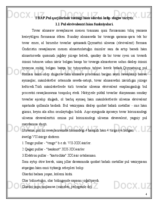 I   BAP. Pul qarjilariniń  túsinigi hám olardıń kelip shıg'ıw tariyxı. 
1.1 Pul ekvivalentri hám funksiyalari. 
          Tovar   almasıw   rawajlanıwı   menen   tosınnan   quni   formasınan   tolıq   yamasa
keńeytil	
ǵen   formasına   ótken.   Bunday   almasıwda   bir   tovar	ǵa   qarama-qarsı   tek   bir
tovar   emes,   al   birneshe   tovarlar   qatnasadı.Qıymattıń   ulıwma   (ekvivalent)   forması
Óndiristin   rawajlanıwı   menen   almastırılatuģın   ónimler   sanı   da   artıp   baradı   hám
almastırıwda   quramalı   jaģday   júze	
ǵe   keledi,   qanday   da   bir   tovar   iyesi   usi   tovardı
óziniń  tutınıwı  ushın   zárúr  bol	
ǵan  basqa  bir   tovar	ǵa   almastırıwı   ushın  dáslep   óziniń
tovarına   mútáj   bol	
ǵan   basqa   bir   tutınıwshını   tabiwi   kerek   boladı.Qiymatnin	ǵ  pul
forması ó nim islep shi	
ǵ�arıw hám almasıw procesiniń bar	ǵ�an sayın rawajlanıp barıwı
aymaqlar,   mámleketler   ortasında   sawda-satıqtı,   tovar   almasıwdıń   zárúrli	
ǵin   júze	ǵe
keltiredi.Túrli   mámleketlerde   túrli   tovarlar   uliwma   ekvivalent   esaplan	
ǵanlı	ǵ�ı   bul
procestiń  rawajlanıwına  tosqınlıq  etedi.  Nátiyjede   pútkil   tovarlar   dúnyasınan   sonday
tovarlar   ajıralıp   shı	
ǵ�adı,   ol   barlıq   aymaq   hám   mámleketlerde   uliwma   ekvivalent
sıpatında   qollanıla   basladı.   Bul   wazıypanı   dáslep   qımbat   bahalı   metallar   -   mıs   hám
ǵ	
úmis,   keyin  ala   altın  orınlaytuģın  boldı.   Aqır-aya	ǵ�ında   ápiwayı   tovar   kórinisinde	ǵi
uliwma   ekvavalenttiń   ornina   pul   kórinisinde	
ǵi   uliwma   ekvavalent,   ya	ǵniy   pul
maydanına shıqtı.
Uluwma, pul óz rawajlanıwında tómende	
ǵi 4 basqısh hám 4 túr	ǵe iye bol	ǵ�an:
áwel	
ǵi VII ásir	ǵe shekem
1.Ten	
ǵe pullar - "ten	ǵe" b.e.sh. VII-XIX ásirler.
2.Qa	
ǵ�az pullar - "banknot" XIX-XX ásirler
3.Elektron pullar - "kartochka" XX ásir ortalarınan.
Sonı  aytıp ótiw kerek, uzaq  jıllar  dawamında  qımbat  bahalı  metallar  pul  wazıypasın
atqar
ǵ�an hám onıń tiykar	ǵ�ı sebepleri bolıp:
Olardıń bahası joqarı, kólemi kishi.
Olar bólinetuģın, olar bólin
ǵende sapasın joģaltpaydı.
Olardıń jaqsı saqlanıwı (máselen, jerle	
ǵende de).
4 