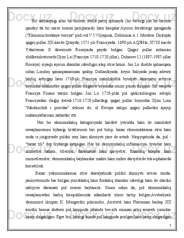         Bir   salmaqtaǵ�ı   altın   bir-birinen   derlik   parıq   qılmaydı   (bir   túrde	ǵi   jún   bir-birinen
qanday   da   bir   nárse   menen   parıqlanadı)   hám   basqalar.Ayırım   derekler	
ǵe   qara	ǵ�anda
("Ekonomicheskaya teoriya" pod.red.V.I.Vilyapina, Dobrinina A.I. Moskva. Dáslepki
qa	
ǵ�az pullar XII ásirde Qıtayda, 1571-jılı Franciyada, 1690-jılı AQSHta, XVIII ásirde
Yekaterina   II   dáwirinde   Rossiyada   payda   bol	
ǵ�an.   Qa	ǵ�az   pullar   aylanısın
shólkemlestiriwde Djon Lo (Franciya 1710-1720-jıllar), Dubasov I.I (1897-1987-jıllar
Rossiya) sıyaqlı ayırım shaxslar iskerli	
ǵin atap ótiw lazım. Jon Lo duelde qatnasqanı
ushın   London   qamaqxanasınan   qashıp   Gollandiyada,   keyin   Italiyada   jasap   ádewir
baylıq   arttır	
ǵ�an   hám   1710-jılı   Franciya   mámleketlik   byudjeti   dáramatın   arttırıw
boyınsha húkimetke qa	
ǵ�az pullar shı	ǵ�arıw boyınsha usınıs penen shıqqan. Sol waqitta
Franciya   Finans   wáziri   bol	
ǵan   Jon   Lo   1720-jilda   pul   qádirsizlen	ǵeni   sebepli
Franciyadan   shiģip   ketedi.1716-1720-jıllarda	
ǵ�ı   qa	ǵ�az   pullar   boyınsha   Djon   Loni
"Mashinchik   i   proroka"   delinse   de,   ol   Evropa   xalqın   qa	
ǵ�az   pullardıń   ájayıp
imkaniyatlarınan xabardar etti.
        Hár   bir   ekonomikalıq   kate	
ǵoriyada   háreket   yetiwshi   hám   de   mámleket
rawajlanıwınıń   tiykar	
ǵ�ı   tireklerinen   biri   pul   bolıp,   bazar   ekonomikasına   ótiw   hám
onda   is   júr	
ǵiziwde   puldıń   ornı   hám   áhmiyeti   jáne   de   artadı.   Haqıyqatında   da,   pul   -
"bazar   tili"   dep   biykar	
ǵ�a   aytpa	ǵ�an.   Hár   bir   ekonomikalıq   informaciya,   tovarlar   hám
xizmetler   bahası,   tólemler,   dáramatlar   hám   qárejetler,   finanslıq   talaplar   hám
minnetlemeler, ekonomikalıq baylanıslar makro hám mikro dárejelerde tek aqshalarda
kórsetiledi.
      Bazar   yekonomikasına   ótiw   sharayatında   puldıń   áhmiyeti   artıwı   sonda,
jámiyetimizde bar bol	
ǵ�an yuridikalıq hám fizikalıq shaxslar  iskerli	ǵi hám de olardıń
nátiyjesi   dáramatı   pul   menen   baylanıslı.   Sonıń   ushın   da,   pul   ekonomikalıq
rawajlanıwdıń   barlıq   basqıshlarında   adamlardı   ózine   tartıp   kel
ǵen.Avstraliyalı
ekonomist   ilimpaz   K.   Men	
ǵerdiń   pikirinshe,   Aristotel   hám   Platonnan   baslap   XX
ásirdiń   basına   shekem   pul   haqqında   jáhánde   bes-altı   minnan   artıq   arnawlı   jumislar
basıp shi	
ǵarıl	ǵan. E	ǵer biz, házir	ǵi kúnde pul haqqında jazıl	ǵ�an hám basıp shı	ǵ�arıl	ǵ�an
5 