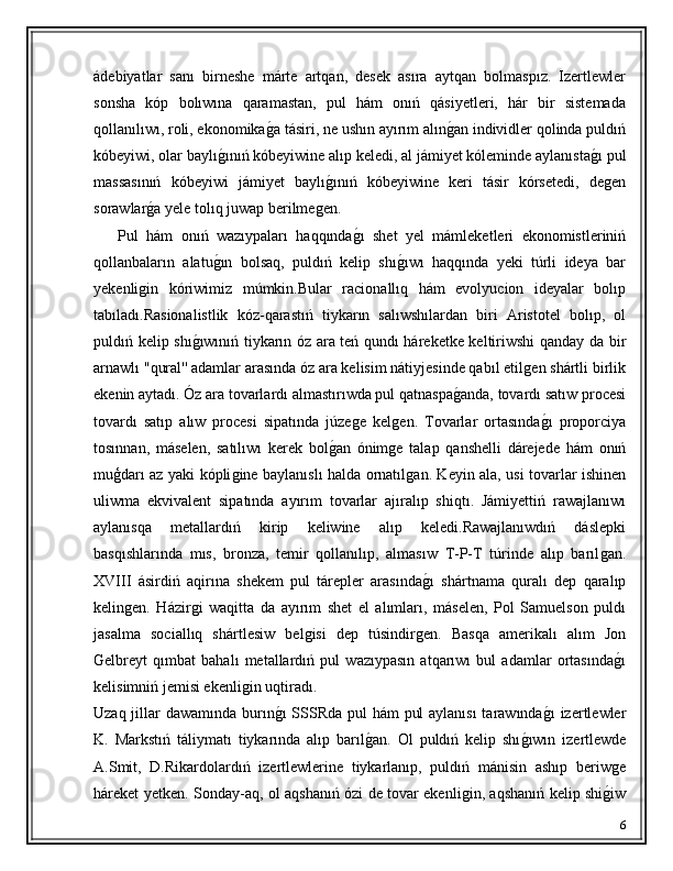 ádebiyatlar   sanı   birneshe   márte   artqan,   desek   asıra   aytqan   bolmaspız.   Izertlewler
sonsha   kóp   bolıwına   qaramastan,   pul   hám   onıń   qásiyetleri,   hár   bir   sistemada
qollanılıwı, roli, ekonomikaǵ�a tásiri, ne ushın ayırım alın	ǵ�an individler qolinda puldıń
kóbeyiwi, olar baylı	
ǵ�ınıń kóbeyiwine alıp keledi, al jámiyet kóleminde aylanısta	ǵ�ı pul
massasınıń   kóbeyiwi   jámiyet   baylı	
ǵ�ınıń   kóbeyiwine   keri   tásir   kórsetedi,   de	ǵen
sorawlar	
ǵ�a yele tolıq juwap berilme	ǵen.
      Pul   hám   onıń   wazıypaları   haqqında	
ǵ�ı   shet   yel   mámleketleri   ekonomistleriniń
qollanbaların   alatu	
ǵ�ın   bolsaq,   puldıń   kelip   shı	ǵ�ıwı   haqqında   yeki   túrli   ideya   bar
yekenli	
ǵin   kóriwimiz   múmkin.Bular   racionallıq   hám   evolyucion   ideyalar   bolıp
tabıladı.Rasionalistlik   kóz-qarastıń   tiykarın   salıwshılardan   biri   Aristotel   bolıp,   ol
puldıń kelip shı	
ǵ�ıwınıń tiykarın óz ara teń qundı háreketke keltiriwshi qanday da bir
arnawlı " qural''  adamlar arasında óz ara kelisim nátiyjesinde qabıl etil	
ǵen shártli birlik
ekenin aytadı. Óz ara tovarlardı almastırıwda pul qatnaspa	
ǵ�anda, tovardı satıw procesi
tovardı   satıp   alıw   procesi   sipatında   júze	
ǵe   kel	ǵen.   Tovarlar   ortasında	ǵ�ı   proporciya
tosınnan,   máselen,   satılıwı   kerek   bol ǵ	
� an   ónim	ǵe   talap   qanshelli   dárejede   hám   onıń
muģdarı az yaki kópli	
ǵine baylanıslı halda ornatıl	ǵan. Keyin ala, usi tovarlar ishinen
uliwma   ekvivalent   sipatında   ayırım   tovarlar   ajıralıp   shiqtı.   Jámiyettiń   rawajlanıwı
aylanısqa   metallardıń   kirip   keliwine   alıp   keledi.Rawajlanıwdıń   dáslepki
basqıshlarında   mıs,   bronza,   temir   qollanılıp,   almasıw   T-P-T   túrinde   alıp   barıl	
ǵan.
XVIII   ásirdiń   aqirına   shekem   pul   tárepler   arasında	
ǵ�ı   shártnama   quralı   dep   qaralıp
kelin	
ǵen.   Házir	ǵi   waqitta   da   ayırım   shet   el   alımları,   máselen,   Pol   Samuelson   puldı
jasalma   sociallıq   shártlesiw   bel	
ǵisi   dep   túsindir	ǵen.   Basqa   amerikalı   alım   Jon
Gelbreyt   qımbat   bahalı   metallardıń   pul   wazıypasın   atqarıwı   bul   adamlar   ortasında	
ǵ�ı
kelisimniń jemisi ekenli	
ǵin uqtiradı.
Uzaq jillar dawamında burın	
ǵ�ı  SSSRda pul  hám  pul  aylanısı  tarawında	ǵ�ı izertlewler
K.   Markstıń   táliymatı   tiykarında   alıp   barıl	
ǵ�an.   Ol   puldıń   kelip   shı	ǵ�ıwın   izertlewde
A.Smit,   D.Rikardolardıń   izertlewlerine   tiykarlanıp,   puldıń   mánisin   ashıp   beriw	
ǵe
háreket yetken. Sonday-aq, ol aqshanıń ózi de tovar ekenli	
ǵin, aqshanıń kelip shi	ǵ�iw
6 