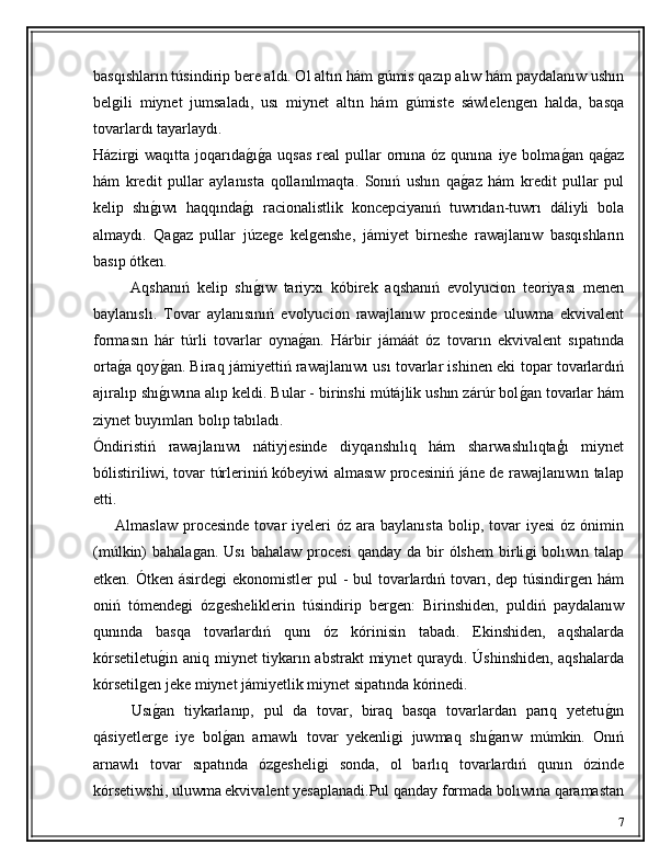 basqıshların túsindirip bere aldı. Ol altın hám ǵúmis qazıp alıw hám paydalanıw ushın
bel	
ǵili   miynet   jumsaladı,   usı   miynet   altın   hám  	ǵúmiste   sáwlelen	ǵen   halda,   basqa
tovarlardı tayarlaydı. 
Házir	
ǵi  waqıtta  joqarıda	ǵ�ıǵ�a  uqsas   real  pullar  ornına óz  qunına  iye bolma	ǵ�an  qa	ǵ�az
hám   kredit   pullar   aylanısta   qollanılmaqta.   Sonıń   ushın   qa	
ǵ�az   hám   kredit   pullar   pul
kelip   shı	
ǵ�ıwı   haqqında	ǵ�ı   racionalistlik   koncepciyanıń   tuwrıdan-tuwrı   dáliyli   bola
almaydı.   Qa	
ǵaz   pullar   júze	ǵe   kel	ǵenshe,   jámiyet   birneshe   rawajlanıw   basqıshların
basıp ótken.
          Aqshanıń   kelip   shı	
ǵ�ıw   tariyxı   kóbirek   aqshanıń   evolyucion   teoriyası   menen
baylanıslı.   Tovar   aylanısınıń   evolyucion   rawajlanıw   procesinde   uluwma   ekvivalent
formasın   hár   túrli   tovarlar   oyna	
ǵ�an.   Hárbir   jámáát   óz   tovarın   ekvivalent   sıpatında
orta	
ǵ�a qoy	ǵ�an. Biraq jámiyettiń rawajlanıwı usı tovarlar ishinen eki topar tovarlardıń
ajıralıp shı
ǵ�ıwına alıp keldi. Bular - birinshi mútájlik ushın zárúr bol	ǵ�an tovarlar hám
ziynet buyımları bolıp tabıladı.
Óndiristiń   rawajlanıwı   nátiyjesinde   diyqanshılıq   hám   sharwashılıqtaģı   miynet
bólistiriliwi, tovar túrleriniń kóbeyiwi almasıw procesiniń jáne de rawajlanıwın talap
etti.
        Almaslaw   procesinde  tovar   iyeleri  óz   ara  baylanısta  bolip,  tovar   iyesi  óz  ónimin
(múlkin)  bahala	
ǵan.   Usı   bahalaw  procesi   qanday da  bir  ólshem  birli	ǵi   bolıwın talap
etken. Ótken ásirde	
ǵi  ekonomistler  pul  - bul tovarlardıń tovarı, dep túsindir	ǵen hám
oniń   tómende	
ǵi   óz	ǵesheliklerin   túsindirip   ber	ǵen:   Birinshiden,   puldiń   paydalanıw
qunında   basqa   tovarlardıń   qunı   óz   kórinisin   tabadı.   Ekinshiden,   aqshalarda
kórsetiletu	
ǵ�in aniq miynet tiykarın abstrakt  miynet quraydı. Úshinshiden, aqshalarda
kórsetil	
ǵen jeke miynet jámiyetlik miynet sipatında kórinedi.
        Usı
ǵ�an   tiykarlanıp,   pul   da   tovar,   biraq   basqa   tovarlardan   parıq   yetetu	ǵ�ın
qásiyetler	
ǵe   iye   bol	ǵ�an   arnawlı   tovar   yekenli	ǵi   juwmaq   shı	ǵ�arıw   múmkin.   Onıń
arnawlı   tovar   sıpatında   óz	
ǵesheli	ǵi   sonda,   ol   barlıq   tovarlardıń   qunın   ózinde
kórsetiwshi, uluwma ekvivalent yesaplanadi.Pul qanday formada bolıwına qaramastan
7 