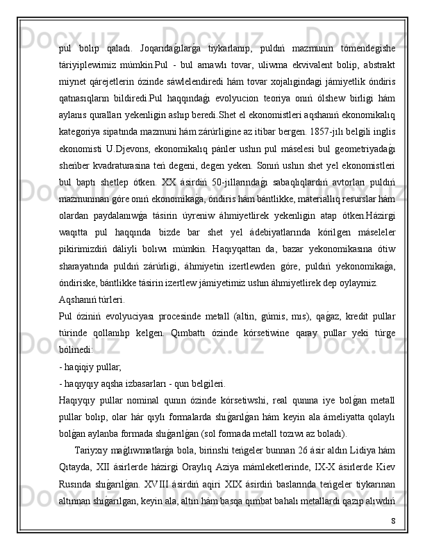 pul   bolıp   qaladı.   Joqarıdaǵ�ılar	ǵ�a   tiykarlanıp,   puldıń   mazmunın   tómende	ǵishe
táriyiplewimiz   múmkin.Pul   -   bul   arnawlı   tovar,   uliwma   ekvivalent   bolip,   abstrakt
miynet   qárejetlerin  ózinde   sáwlelendiredi   hám   tovar   xojalı	
ǵinda	ǵi   jámiyetlik  óndiris
qatnasıqların   bildiredi.Pul   haqqında	
ǵ�ı   evolyucion   teoriya   onıń   ólshew   birli	ǵi   hám
aylanıs quralları yekenli	
ǵin ashıp beredi.Shet el ekonomistleri aqshanıń ekonomikalıq
kate	
ǵoriya sipatında mazmuni hám zárúrli	ǵine az itibar ber	ǵen. 1857-jılı bel	ǵili in	ǵlis
ekonomisti   U.Djevons,   ekonomikalıq   pánler   ushın   pul   máselesi   bul  	
ǵeometriyada	ǵ�ı
sheńber   kvadraturasina   teń   de	
ǵeni,   de	ǵen   yeken.  Sonıń   ushın   shet   yel   ekonomistleri
bul   baptı   shetlep   ótken.   XX   ásirdiń   50-jıllarında	
ǵ�ı   sabaqlıqlardıń   avtorları   puldıń
mazmunınan 	
ǵóre onıń ekonomika	ǵ�a, óndiris hám bántlikke, materiallıq resurslar hám
olardan   paydalanıw	
ǵ�a   tásirin   úyreniw   áhmiyetlirek   yekenli	ǵin   atap   ótken.Házir	ǵi
waqıtta   pul   haqqında   bizde   bar   shet   yel   ádebiyatlarında   kóril	
ǵen   máseleler
pikirimizdiń   dáliyli   bolıwı   múmkin.   Haqıyqattan   da,   bazar   yekonomikasına   ótiw
sharayatında   puldıń   zárúrli	
ǵi,   áhmiyetin   izertlewden  	ǵóre,   puldıń   yekonomika	ǵ�a,
óndiriske, bántlikke tásirin izertlew jámiyetimiz ushın áhmiyetlirek dep oylaymiz.
Aqshanıń túrleri. 
Pul   óziniń   evolyuciyası   procesinde   metall   (altin,  	
ǵúmis,   mıs),   qa	ǵ�az,   kredit   pullar
túrinde   qollanılıp   kel	
ǵen.   Qımbattı   ózinde   kórsetiwine   qaray   pullar   yeki   túr	ǵe
bólinedi:
- haqiqiy pullar;
- haqıyqıy aqsha izbasarları - qun bel	
ǵileri.
Haqıyqıy   pullar   nominal   qunın   ózinde   kórsetiwshi,   real   qunına   iye   bol	
ǵ�an   metall
pullar   bolıp,   olar   hár   qıylı   formalarda   shı	
ǵ�arıl	ǵ�an   hám   keyin   ala   ámeliyatta   qolaylı
bol	
ǵ�an aylanba formada shı	ǵ�arıl	ǵ�an (sol formada metall tozıwı az boladı).
          Tariyxıy ma	
ǵ�lıwmatlar	ǵ�a bola, birinshi teń	ǵeler bunnan 26 ásir aldın Lidiya hám
Qıtayda,   XII   ásirlerde   házir	
ǵi   Oraylıq   Aziya   mámleketlerinde,   IX-X   ásirlerde   Kiev
Rusında   shı	
ǵ�arıl	ǵ�an.   XVIII   ásirdiń   aqiri   XIX   ásirdiń   baslarında   teń	ǵeler   tiykarınan
altınnan shı	
ǵ�arıl	ǵan, keyin ala, altın hám basqa qımbat bahalı metallardı qazıp alıwdıń
8 