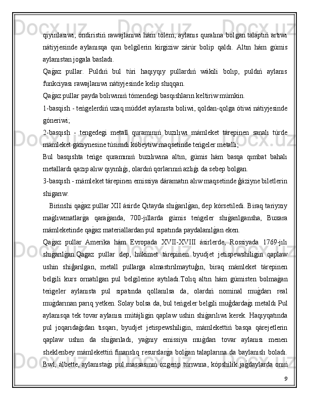 qıyınlasıwı, óndiristiń rawajlanıwı hám tólem, aylanıs quralına bolǵan talaptıń artıwı
nátiyjesinde   aylanısqa   qun   bel	
ǵilerin   kir	ǵiziw   zárúr   bolip   qaldı.   Altın   hám  	ǵúmis
aylanıstan jo	
ǵala basladı.
Qa	
ǵ�az   pullar.   Puldıń   bul   túri   haqıyqıy   pullardıń   wákili   bolıp,   puldıń   aylanıs
funkciyası rawajlanıwı nátiyjesinde kelip shıqqan.
Qa
ǵ�az pullar payda bolıwınıń tómende	ǵi basqıshların keltiriw múmkin.
1-basqish - teń	
ǵelerdiń uzaq múddet aylanısta boliwi, qoldan-qol	ǵa ótiwi nátiyjesinde
ǵ	
óneriwi;
2-basqısh   -   ten	
ǵede	ǵi   metall   quramınıń   buzılıwı   mámleket   tárepinen   sanalı   túrde
mámleket 	
ǵáziynesine túsimdi kóbeytiw maqsetinde teń	ǵeler metalli;
Bul   basqıshta   teń	
ǵe   quramınıń   buzılıwına   altın,  	ǵúmis   hám   basqa   qımbat   bahalı
metallardı qazıp alıw qıyınlı	
ǵ�ı, olardıń qorlarınıń azlı	ǵ�ı da sebep bol	ǵan.
3-basqısh - mámleket tárepinen emissiya dáramatın alıw maqsetinde ģáziyne biletlerin
shi	
ǵarıw.
      Birinshi qa	
ǵ�az pullar XII ásirde Qıtayda shı	ǵ�arıl	ǵ�an, dep kórsetiledi. Biraq tariyxıy
ma	
ǵ�lıwmatlar	ǵ�a   qara	ǵ�anda,   700-jıllarda  	ǵúmis   teń	ǵeler   shı	ǵ�arıl	ǵansha,   Buxara
mámleketinde qa	
ǵ�az materiallardan pul sıpatında paydalanıl	ǵ�an eken.
Qa	
ǵ�az   pullar   Amerika   hám   Evropada   XVII-XVIII   ásirlerde,   Rossiyada   1769-jılı
shı
ǵ�arıl	ǵ�an.Qa	ǵaz   pullar   dep,   húkimet   tárepinen   byudjet   jetispewshili	ǵin   qaplaw
ushin   shiģarıl	
ǵan,   metall   pullar	ǵa   almastırılmaytuģın,   biraq   mámleket   tárepinen
bel	
ǵili   kurs   ornatıl	ǵan   pul   bel	ǵilerine   aytıladı.Tolıq   altın   hám  	ǵúmisten   bolma	ǵ�an
teń	
ǵeler   aylanısta   pul   sıpatında   qollanılsa   da,   olardıń   nominal   mu	ǵ�darı   real
mu	
ǵ�darınan parıq yetken. Solay bolsa da, bul teń	ǵeler bel	ǵili muģdarda	ǵ�ı metaldı Pul
aylanısqa tek tovar  aylanısı  mútájli	
ǵin qaplaw ushin shi	ǵ�arılıwı kerek. Haqıyqatında
pul   joqarıda	
ǵ�ıdan   tısqarı,   byudjet   jetispewshili	ǵin,   mámlekettiń   basqa   qárejetlerin
qaplaw   ushın   da   shı	
ǵ�arıladı,   ya	ǵ�nıy   emissiya   mu	ǵ�darı   tovar   aylanısı   menen
sheklenbey mámlekettiń finanslıq resurslar	
ǵ�a bol	ǵ�an talaplarına da baylanıslı  boladı.
Bwl, álbette, aylanısta	
ǵ�ı  pul massasınıń  óz	ǵerip turıwına, kópshilik ja	ǵ�daylarda onıń
9 