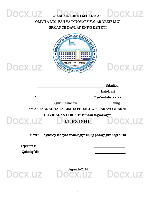 O‘ZBEKISTON RESPUBLIKASI
OLIY TA’LIM, FAN VA INNOVATSIYALAR VAZIRLIGI
URGANCH DAVLAT UNIVERSITETI
                   
________________________________________ fakulteti
___________________________________ kafedrasi
“__________________________________” yo‘nalishi _-kurs
___________-guruh talabasi _____________________ ning
“MAKTABGACHA TA’LIMDA PEDAGOGIK JARAYONLARNI
LOYIHALASHTIRISH” fanidan tayyorlagan
                                                    KURS ISHI
Mavzu:  Loyihaviy faoliyat texnologiyasining pedagogikadagi o‘rni
 
Topshirdi:                                                                    __________________
 Qabul qildi:                                                                  __________________
Urganch-2024
1 