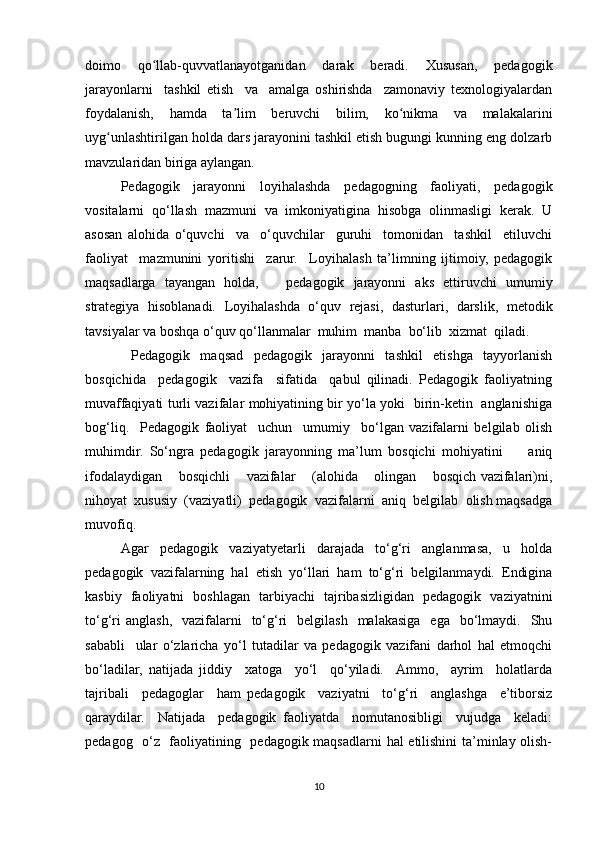 doimo   qo llab-quvvatlanayotganidan   darak   beradi.   Xususan,   pedagogikʻ
jarayonlarni     tashkil   etish     va     amalga   oshirishda     zamonaviy   texnologiyalardan
foydalanish,   hamda   ta lim   beruvchi   bilim,   ko nikma   va   malakalarini	
ʼ ʻ
uyg unlashtirilgan holda dars jarayonini tashkil etish bugungi kunning eng dolzarb	
ʻ
mavzularidan biriga aylangan. 
Pedagogik   jarayonni   loyihalashda   pedagogning   faoliyati,   pedagogik
vositalarni   qo‘llash   mazmuni   va   imkoniyatigina   hisobga   olinmasligi   kerak.   U
asosan   alohida   o‘quvchi     va     o‘quvchilar     guruhi     tomonidan     tashkil     etiluvchi
faoliyat     mazmunini   yoritishi     zarur.     Loyihalash   ta’limning   ijtimoiy,   pedagogik
maqsadlarga   tayangan   holda,       pedagogik   jarayonni   aks   ettiruvchi   umumiy
strategiya   hisoblanadi.   Loyihalashda   o‘quv   rejasi,   dasturlari,   darslik,   metodik
tavsiyalar va boshqa o‘quv qo‘llanmalar  muhim  manba  bo‘lib  xizmat  qiladi. 
  Pedagogik   maqsad   pedagogik   jarayonni   tashkil   etishga   tayyorlanish
bosqichida     pedagogik     vazifa     sifatida     qabul   qilinadi.   Pedagogik   faoliyatning
muvaffaqiyati turli vazifalar mohiyatining bir yo‘la yoki   birin-ketin   anglanishiga
bog‘liq.     Pedagogik   faoliyat     uchun     umumiy     bo‘lgan   vazifalarni   belgilab   olish
muhimdir.   So‘ngra   pedagogik   jarayonning   ma’lum   bosqichi   mohiyatini         aniq
ifodalaydigan    bosqichli    vazifalar    (alohida    olingan    bosqich vazifalari)ni,
nihoyat  xususiy  (vaziyatli)  pedagogik  vazifalarni  aniq  belgilab  olish maqsadga
muvofiq.  
Agar   pedagogik   vaziyatyetarli   darajada   to‘g‘ri   anglanmasa,   u   holda
pedagogik   vazifalarning   hal   etish   yo‘llari   ham   to‘g‘ri   belgilanmaydi.   Endigina
kasbiy   faoliyatni   boshlagan   tarbiyachi   tajribasizligidan   pedagogik   vaziyatnini
to‘g‘ri   anglash,     vazifalarni    to‘g‘ri     belgilash   malakasiga   ega     bo‘lmaydi.   Shu
sababli     ular   o‘zlaricha   yo‘l   tutadilar   va   pedagogik   vazifani   darhol   hal   etmoqchi
bo‘ladilar,   natijada   jiddiy     xatoga     yo‘l     qo‘yiladi.    Ammo,     ayrim     holatlarda
tajribali     pedagoglar     ham   pedagogik     vaziyatni     to‘g‘ri     anglashga     e’tiborsiz
qaraydilar.     Natijada     pedagogik   faoliyatda     nomutanosibligi     vujudga     keladi:
pedagog   o‘z   faoliyatining   pedagogik maqsadlarni hal etilishini  ta’minlay olish-
10 