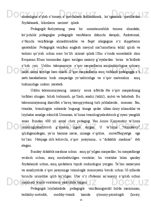 olmasligini o‘ylab o‘tirmay, o‘quvchilarni faollashtiradi,  ko‘rgazmali  qurollardan
foydalanadi,  bilimlarni   nazorat   qiladi. 
Pedagogik   faoliyatning     yana     bir     nomutanosiblik     tomoni     shundaki,
ko‘pchilik   pedagoglar   pedagogik   vazifalarni   ikkinchi   darajali,   funkstional,
o‘tkinchi   vazifalarga   almashtiradilar   va   faqat   ulargagina   o‘z   diqqatlarini
qaratadilar.   Pedagogik   vazifani   anglash   mavjud   ma’lumotlarni   tahlil   qilish   va
tashxis   qo‘yish   uchun   asos   bo‘lib   xizmat   qiladi.1Shu   o rinda   amerikalik   olimʻ
Benjamin   Blum   tomonidan   ilgari   surilgan   nazariy   g oyalardan     birini     ta kidlash	
ʻ ʼ
o tish     joiz.     Ushbu     taksonomiya     o quv   maqsadlarini   aniqlashtiribgina   qolmay,	
ʻ ʻ
balki ularni tartibga ham soladi. O quv maqsadlarini aniq toifalash pedagogga o z	
ʻ ʻ
xatti-harakatlarini   bosh   maqsadga   yo naltirishga   va   o quv   materialini     aniq	
ʻ ʻ
tushunishga  imkon  yaratadi.  
Ushbu   taksonomiyaning     nazariy     asosi   sifatida   6ta   o quv   maqsadining	
ʻ
toifalari   olingan:   bilish  tushunish,   qo llash,  analiz  (tahlil),  sintez  va  baholash.   Bu	
ʻ
taksonomiyaning  sharofati  o laroq  taraqqiyotning  turli   jabhalarida,    xususan     fan,	
ʻ
texnika,   texnologiya   sohasida   bugungi   kunga   qadar   ulkan ilmiy izlanishlar va
loyihalar amalga oshirildi.Umuman, ta’limni texnologiyalashtirish g‘oyasi yangilik
emas.   Bundan   400   yil   avval   chex   pedagogi   Yan   Amos   Komenskiy   ta’limni
texnologiyalashtirish   g‘oyasini   ilgari   surgan.   U   ta’limni   “texnikaviy”
qilishgaundagan,   ya’ni   hamma   narsa,   nimaga   o‘qitilsa,     muvaffaqiyatga     ega
bo‘lsin.     Natijaga   olib   keluvchi,   o‘quv     jarayonini,     u   “didaktik     mashina”     deb
atagan.  
Bunday didaktik mashina uchun:  aniq qo‘yilgan maqsadlar; bu maqsadlarga
erishish   uchun,   aniq   moslashtirilgan   vositalar;   bu   vositalar   bilan   qanday
foydalanish   uchun,   aniq   qoidalarni   topish   muhimligini   yozgan.  Ta’lim   nazariyasi
va   amaliyotida   o quv   jarayoniga   texnologik   xususiyatni   berish   uchun   50-yillarda	
ʻ
birinchi   urinishlar   qilib   ko rilgan.   Ular   o‘z   ifodasini   an anaviy   o qitish   uchun	
ʻ ʼ ʻ
majmuali texnik vositalarni yaratishda topgan. 
Pedagogik   loyihalashda     pedagogik     vazifaningyaxlit   holda   mazmunan,
tashkiliy-metodik,   moddiy-texnik   hamda   ijtimoiy-psixologik   (hissiy,
11 