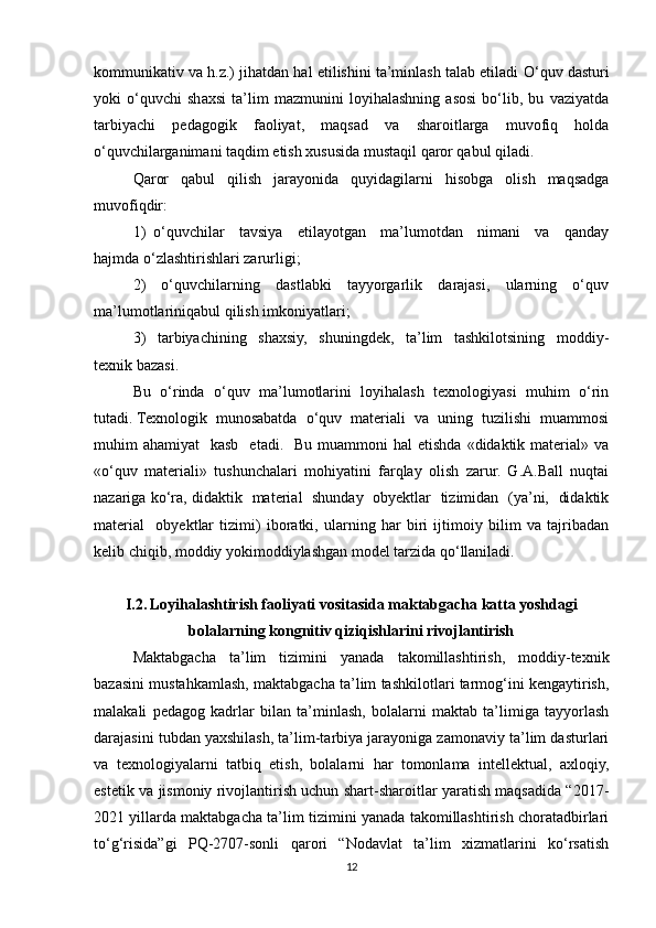 kommunikativ va h.z.) jihatdan hal etilishini ta’minlash talab etiladi   O‘quv dasturi
yoki   o‘quvchi   shaxsi   ta’lim   mazmunini   loyihalashning   asosi   bo‘lib,   bu   vaziyatda
tarbiyachi   pedagogik   faoliyat,   maqsad   va   sharoitlarga   muvofiq   holda
o‘quvchilarganimani taqdim etish xususida mustaqil qaror qabul qiladi. 
Qaror   qabul   qilish   jarayonida   quyidagilarni   hisobga   olish   maqsadga
muvofiqdir:
1)   o‘quvchilar     tavsiya     etilayotgan     ma’lumotdan     nimani     va     qanday
hajmda o‘zlashtirishlari zarurligi;
2)     o‘quvchilarning     dastlabki     tayyorgarlik     darajasi,     ularning     o‘quv
ma’lumotlariniqabul qilish imkoniyatlari;
3)     tarbiyachining     shaxsiy,     shuningdek,     ta’lim     tashkilotsining     moddiy-
texnik bazasi.
Bu   o‘rinda   o‘quv   ma’lumotlarini   loyihalash   texnologiyasi   muhim   o‘rin
tutadi. Texnologik  munosabatda  o‘quv  materiali  va  uning  tuzilishi  muammosi
muhim  ahamiyat    kasb     etadi.   Bu  muammoni  hal   etishda  «didaktik  material»  va
«o‘quv   materiali»   tushunchalari   mohiyatini   farqlay   olish   zarur.   G.A.Ball   nuqtai
nazariga ko‘ra, didaktik   material   shunday   obyektlar   tizimidan   (ya’ni,   didaktik
material     obyektlar   tizimi)   iboratki,   ularning   har   biri   ijtimoiy   bilim   va   tajribadan
kelib chiqib, moddiy yokimoddiylashgan model tarzida qo‘llaniladi.
I.2.   Loyihalashtirish faoliyati vositasida maktabgacha katta yoshdagi
bolalarning kongnitiv qiziqishlarini rivojlantirish
Maktabgacha   ta’lim   tizimini   yanada   takomillashtirish,   moddiy-texnik
bazasini mustahkamlash, maktabgacha ta’lim tashkilotlari tarmog‘ini kengaytirish,
malakali   pedagog   kadrlar   bilan   ta’minlash,   bolalarni   maktab   ta’limiga   tayyorlash
darajasini tubdan yaxshilash, ta’lim-tarbiya jarayoniga zamonaviy ta’lim dasturlari
va   texnologiyalarni   tatbiq   etish,   bolalarni   har   tomonlama   intellektual,   axloqiy,
estetik va jismoniy rivojlantirish uchun shart-sharoitlar yaratish maqsadida “2017-
2021 yillarda maktabgacha ta’lim tizimini yanada takomillashtirish choratadbirlari
to‘g‘risida”gi   PQ-2707-sonli   qarori   “Nodavlat   ta’lim   xizmatlarini   ko‘rsatish
12 