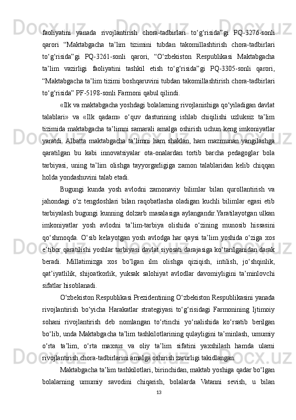 faoliyatini   yanada   rivojlantirish   chora-tadbirlari   to‘g‘risida”gi   PQ-3276-sonli
qarori   “Maktabgacha   ta’lim   tizimini   tubdan   takomillashtirish   chora-tadbirlari
to‘g‘risida”gi   PQ-3261-sonli   qarori,   “O‘zbekiston   Respublikasi   Maktabgacha
ta’lim   vazirligi   faoliyatini   tashkil   etish   to‘g‘risida”gi   PQ-3305-sonli   qarori,
“Maktabgacha ta’lim tizimi boshqaruvini tubdan takomillashtirish chora-tadbirlari
to‘g‘risida” PF-5198-sonli Farmoni qabul qilindi. 
«Ilk va maktabgacha yoshdagi bolalarning rivojlanishiga qo‘yiladigan davlat
talablari»   va   «Ilk   qadam»   o‘quv   dasturining   ishlab   chiqilishi   uzluksiz   ta’lim
tizimida maktabgacha ta’limni samarali  amalga oshirish uchun keng imkoniyatlar
yaratdi.  Albatta   maktabgacha   ta’limni   ham   shaklan,   ham   mazmunan   yangilashga
qaratilgan   bu   kabi   innovatsiyalar   ota-onalardan   tortib   barcha   pedagoglar   bola
tarbiyasi,   uning   ta’lim   olishga   tayyorgarligiga   zamon   talablaridan   kelib   chiqqan
holda yondashuvini talab etadi. 
Bugungi   kunda   yosh   avlodni   zamonaviy   bilimlar   bilan   qurollantirish   va
jahondagi   o‘z   tengdoshlari   bilan   raqobatlasha   oladigan   kuchli   bilimlar   egasi   etib
tarbiyalash bugungi  kunning dolzarb masalasiga aylangandir.Yaratilayotgan ulkan
imkoniyatlar   yosh   avlodni   ta’lim-tarbiya   olishida   o‘zining   munosib   hissasini
qo‘shmoqda.   O‘sib   kelayotgan   yosh   avlodga   har   qaysi   ta’lim   yoshida   o‘ziga   xos
e’tibor qaratilishi yoshlar tarbiyasi davlat siyosati darajasiga ko‘tarilganidan darak
beradi.   Millatimizga   xos   bo‘lgan   ilm   olishga   qiziqish,   intilish,   jo‘shqinlik,
qat’iyatlilik,   shijoatkorlik,   yuksak   salohiyat   avlodlar   davomiyligini   ta’minlovchi
sifatlar hisoblanadi. 
O‘zbekiston Respublikasi Prezidentining O‘zbekiston Respublikasini yanada
rivojlantirish   bo‘yicha   Harakatlar   strategiyasi   to‘g‘risidagi   Farmonining   Ijtimoiy
sohani   rivojlantirish   deb   nomlangan   to‘rtinchi   yo‘nalishida   ko‘rsatib   berilgan
bo‘lib, unda Maktabgacha ta’lim tashkilotlarining qulayligini ta’minlash, umumiy
o‘rta   ta’lim,   o‘rta   maxsus   va   oliy   ta’lim   sifatini   yaxshilash   hamda   ularni
rivojlantirish chora-tadbirlarini amalga oshirish zarurligi takidlangan. 
Maktabgacha ta’lim tashkilotlari, birinchidan, maktab yoshiga qadar bo‘lgan
bolalarning   umumiy   savodini   chiqarish,   bolalarda   Vatanni   sevish,   u   bilan
13 