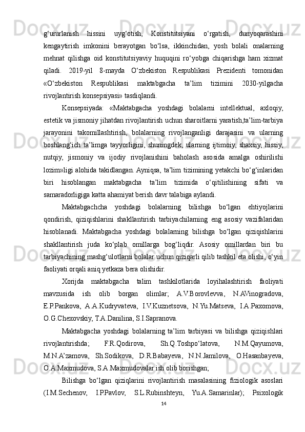 g‘ururlanish   hissini   uyg‘otish,   Konstitutsiyani   o‘rgatish,   dunyoqarashini
kengaytirish   imkonini   berayotgan   bo‘lsa,   ikkinchidan,   yosh   bolali   onalarning
mehnat   qilishga   oid   konstitutsiyaviy   huquqini   ro‘yobga   chiqarishga   ham   xizmat
qiladi.   2019-yil   8-mayda   O‘zbekiston   Respublikasi   Prezidenti   tomonidan
«O‘zbekiston   Respublikasi   maktabgacha   ta’lim   tizimini   2030-yilgacha
rivojlantirish konsepsiyasi» tasdiqlandi.
Konsepsiyada:   «Maktabgacha   yoshdagi   bolalarni   intellektual,   axloqiy,
estetik va jismoniy jihatdan rivojlantirish uchun sharoitlarni yaratish,ta’lim-tarbiya
jarayonini   takomillashtirish,   bolalarning   rivojlanganligi   darajasini   va   ularning
boshlang‘ich   ta’limga   tayyorligini,   shuningdek,   ularning   ijtimoiy,   shaxsiy,   hissiy,
nutqiy,   jismoniy   va   ijodiy   rivojlanishini   baholash   asosida   amalga   oshirilishi
lozim»ligi alohida takidlangan. Ayniqsa, ta’lim tizimining yetakchi bo‘g‘inlaridan
biri   hisoblangan   maktabgacha   ta’lim   tizimida   o‘qitilishining   sifati   va
samaradorligiga katta ahamiyat berish davr talabiga aylandi. 
Maktabgachcha   yoshdagi   bolalarning   bilishga   bo‘lgan   ehtiyojlarini
qondirish,   qiziqishlarini   shakllantirish   tarbiyachilarning   eng   asosiy   vazifalaridan
hisoblanadi.   Maktabgacha   yoshdagi   bolalarning   bilishga   bo‘lgan   qiziqishlarini
shakllantirish   juda   ko‘plab   omillarga   bog‘liqdir.   Asosiy   omillardan   biri   bu
tarbiyachining mashg‘ulotlarni bolalar uchun qiziqarli qilib tashkil eta olishi, o‘yin
faoliyati orqali aniq yetkaza bera olishidir.
Xorijda   maktabgacha   talim   tashkilotlarida   loyihalashtirish   faoliyati
mavzusida   ish   olib   borgan   olimlar;   A.V.Borovlevva,   N.AVinogradova,
E.P.Pankova,   A.A.Kudryvateva,   I.V.Kuznetsova,   N.Yu.Matseva,   I.A.Paxomova,
O.G.Chexovskiy, T.A.Danilina, S.I.Sapranova. 
Maktabgacha   yoshdagi   bolalarning   ta’lim   tarbiyasi   va   bilishga   qiziqishlari
rivojlantirishda;   F.R.Qodirova,   Sh.Q.Toshpo‘latova,   N.M.Qayumova,
M.N.A’zamova,   Sh.Sodikova,   D.R.Babayeva,   N.N.Jamilova,   O.Hasanbayeva,
O.A.Maxmudova, S.A.Maxmudovalar ish olib borishgan; 
Bilishga   bo‘lgan   qiziqlarini   rivojlantirish   masalasining   fiziologik   asoslari
(I.M.Sechenov,   I.P.Pavlov,   S.L.Rubinshteyn,   Yu.A.Samarinlar);   Psixologik
14 