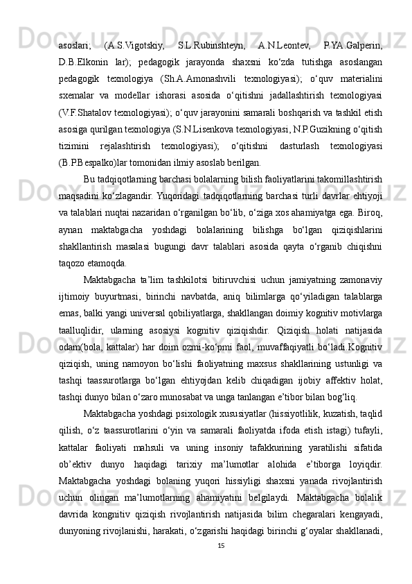 asoslari;   (A.S.Vigotskiy,   S.L.Rubinshteyn,   A.N.Leontev,   P.YA.Galperin,
D.B.Elkonin   lar);   pedagogik   jarayonda   shaxsni   ko‘zda   tutishga   asoslangan
pedagogik   texnologiya   (Sh.A.Amonashvili   texnologiyasi);   o‘quv   materialini
sxemalar   va   modellar   ishorasi   asosida   o‘qitishni   jadallashtirish   texnologiyasi
(V.F.Shatalov texnologiyasi); o‘quv jarayonini samarali boshqarish va tashkil etish
asosiga qurilgan texnologiya (S.N.Lisenkova texnologiyasi, N.P.Guzikning o‘qitish
tizimini   rejalashtirish   texnologiyasi);   o‘qitishni   dasturlash   texnologiyasi
(B.P.Bespalko)lar tomonidan ilmiy asoslab berilgan.
Bu tadqiqotlarning barchasi bolalarning bilish faoliyatlarini takomillashtirish
maqsadini   ko‘zlagandir.  Yuqoridagi   tadqiqotlarning   barchasi   turli   davrlar   ehtiyoji
va talablari nuqtai nazaridan o‘rganilgan bo‘lib, o‘ziga xos ahamiyatga ega. Biroq,
aynan   maktabgacha   yoshdagi   bolalarining   bilishga   bo‘lgan   qiziqishlarini
shakllantirish   masalasi   bugungi   davr   talablari   asosida   qayta   o‘rganib   chiqishni
taqozo etamoqda. 
Maktabgacha   ta’lim   tashkilotsi   bitiruvchisi   uchun   jamiyatning   zamonaviy
ijtimoiy   buyurtmasi,   birinchi   navbatda,   aniq   bilimlarga   qo‘yiladigan   talablarga
emas, balki yangi universal qobiliyatlarga, shakllangan doimiy kognitiv motivlarga
taalluqlidir,   ularning   asosiysi   kognitiv   qiziqishdir.   Qiziqish   holati   natijasida
odam(bola,   kattalar)   har   doim   ozmi-ko‘pmi   faol,   muvaffaqiyatli   bo‘ladi.Kognitiv
qiziqish,   uning   namoyon   bo‘lishi   faoliyatning   maxsus   shakllarining   ustunligi   va
tashqi   taassurotlarga   bo‘lgan   ehtiyojdan   kelib   chiqadigan   ijobiy   affektiv   holat,
tashqi dunyo bilan o‘zaro munosabat va unga tanlangan e’tibor bilan bog‘liq. 
Maktabgacha yoshdagi psixologik xususiyatlar (hissiyotlilik, kuzatish, taqlid
qilish,   o‘z   taassurotlarini   o‘yin   va   samarali   faoliyatda   ifoda   etish   istagi)   tufayli,
kattalar   faoliyati   mahsuli   va   uning   insoniy   tafakkurining   yaratilishi   sifatida
ob’ektiv   dunyo   haqidagi   tarixiy   ma’lumotlar   alohida   e’tiborga   loyiqdir.
Maktabgacha   yoshdagi   bolaning   yuqori   hissiyligi   shaxsni   yanada   rivojlantirish
uchun   olingan   ma’lumotlarning   ahamiyatini   belgilaydi.   Maktabgacha   bolalik
davrida   kongnitiv   qiziqish   rivojlantirish   natijasida   bilim   chegaralari   kengayadi,
dunyoning rivojlanishi, harakati, o‘zgarishi haqidagi birinchi g‘oyalar shakllanadi,
15 