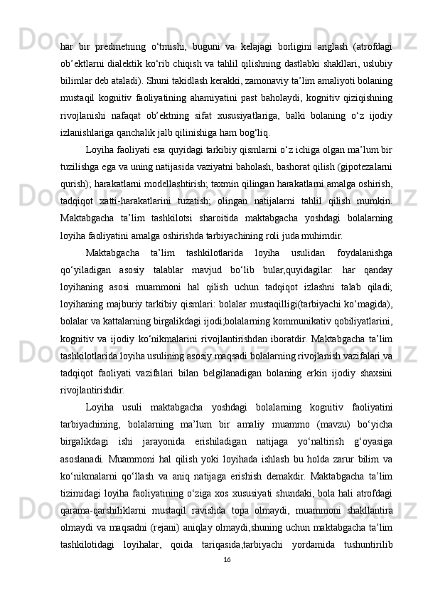 har   bir   predmetning   o‘tmishi,   buguni   va   kelajagi   borligini   anglash   (atrofdagi
ob’ektlarni dialektik ko‘rib chiqish va tahlil qilishning dastlabki shakllari, uslubiy
bilimlar deb ataladi). Shuni takidlash kerakki, zamonaviy ta’lim amaliyoti bolaning
mustaqil   kognitiv   faoliyatining   ahamiyatini   past   baholaydi,   kognitiv   qiziqishning
rivojlanishi   nafaqat   ob’ektning   sifat   xususiyatlariga,   balki   bolaning   o‘z   ijodiy
izlanishlariga qanchalik jalb qilinishiga ham bog‘liq. 
Loyiha faoliyati esa quyidagi tarkibiy qismlarni o‘z ichiga olgan ma’lum bir
tuzilishga ega va uning natijasida vaziyatni baholash, bashorat qilish (gipotezalarni
qurish); harakatlarni modellashtirish; taxmin qilingan harakatlarni amalga oshirish,
tadqiqot   xatti-harakatlarini   tuzatish;   olingan   natijalarni   tahlil   qilish   mumkin.
Maktabgacha   ta’lim   tashkilotsi   sharoitida   maktabgacha   yoshdagi   bolalarning
loyiha faoliyatini amalga oshirishda tarbiyachining roli juda muhimdir. 
Maktabgacha   ta’lim   tashkilotlarida   loyiha   usulidan   foydalanishga
qo‘yiladigan   asosiy   talablar   mavjud   bo‘lib   bular,quyidagilar:   har   qanday
loyihaning   asosi   muammoni   hal   qilish   uchun   tadqiqot   izlashni   talab   qiladi;
loyihaning majburiy tarkibiy qismlari:  bolalar  mustaqilligi(tarbiyachi  ko‘magida),
bolalar va kattalarning birgalikdagi ijodi;bolalarning kommunikativ qobiliyatlarini,
kognitiv   va   ijodiy   ko‘nikmalarini   rivojlantirishdan   iboratdir.   Maktabgacha   ta’lim
tashkilotlarida loyiha usulining asosiy maqsadi bolalarning rivojlanish vazifalari va
tadqiqot   faoliyati   vazifalari   bilan   belgilanadigan   bolaning   erkin   ijodiy   shaxsini
rivojlantirishdir.
Loyiha   usuli   maktabgacha   yoshdagi   bolalarning   kognitiv   faoliyatini
tarbiyachining,   bolalarning   ma’lum   bir   amaliy   muammo   (mavzu)   bo‘yicha
birgalikdagi   ishi   jarayonida   erishiladigan   natijaga   yo‘naltirish   g‘oyasiga
asoslanadi.   Muammoni   hal   qilish   yoki   loyihada   ishlash   bu   holda   zarur   bilim   va
ko‘nikmalarni   qo‘llash   va   aniq   natijaga   erishish   demakdir.   Maktabgacha   ta’lim
tizimidagi loyiha faoliyatining o‘ziga xos xususiyati  shundaki, bola hali  atrofdagi
qarama-qarshiliklarni   mustaqil   ravishda   topa   olmaydi,   muammoni   shakllantira
olmaydi va maqsadni (rejani) aniqlay olmaydi,shuning uchun maktabgacha ta’lim
tashkilotidagi   loyihalar,   qoida   tariqasida,tarbiyachi   yordamida   tushuntirilib
16 