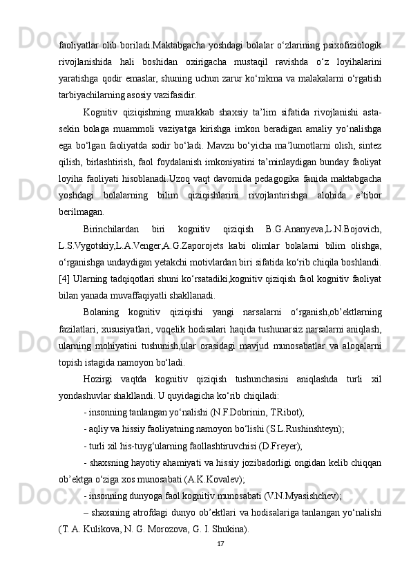 faoliyatlar   olib   boriladi.Maktabgacha   yoshdagi   bolalar   o‘zlarining  psixofiziologik
rivojlanishida   hali   boshidan   oxirigacha   mustaqil   ravishda   o‘z   loyihalarini
yaratishga qodir  emaslar,  shuning uchun zarur  ko‘nikma va malakalarni  o‘rgatish
tarbiyachilarning asosiy vazifasidir. 
Kognitiv   qiziqishning   murakkab   shaxsiy   ta’lim   sifatida   rivojlanishi   asta-
sekin   bolaga   muammoli   vaziyatga   kirishga   imkon   beradigan   amaliy   yo‘nalishga
ega   bo‘lgan   faoliyatda   sodir   bo‘ladi.   Mavzu   bo‘yicha   ma’lumotlarni   olish,   sintez
qilish,   birlashtirish,   faol   foydalanish   imkoniyatini   ta’minlaydigan   bunday   faoliyat
loyiha  faoliyati  hisoblanadi.Uzoq  vaqt  davomida  pedagogika   fanida  maktabgacha
yoshdagi   bolalarning   bilim   qiziqishlarini   rivojlantirishga   alohida   e’tibor
berilmagan. 
Birinchilardan   biri   kognitiv   qiziqish   B.G.Ananyeva,L.N.Bojovich,
L.S.Vygotskiy,L.A.Venger,A.G.Zaporojets   kabi   olimlar   bolalarni   bilim   olishga,
o‘rganishga undaydigan yetakchi motivlardan biri sifatida ko‘rib chiqila boshlandi.
[4] Ularning tadqiqotlari shuni ko‘rsatadiki,kognitiv qiziqish faol kognitiv faoliyat
bilan yanada muvaffaqiyatli shakllanadi.
Bolaning   kognitiv   qiziqishi   yangi   narsalarni   o‘rganish,ob’ektlarning
fazilatlari, xususiyatlari, voqelik hodisalari haqida tushunarsiz narsalarni aniqlash,
ularning   mohiyatini   tushunish,ular   orasidagi   mavjud   munosabatlar   va   aloqalarni
topish istagida namoyon bo‘ladi. 
Hozirgi   vaqtda   kognitiv   qiziqish   tushunchasini   aniqlashda   turli   xil
yondashuvlar shakllandi. U quyidagicha ko‘rib chiqiladi: 
- insonning tanlangan yo‘nalishi (N.F.Dobrinin, T.Ribot); 
- aqliy va hissiy faoliyatning namoyon bo‘lishi (S.L.Rushinshteyn); 
- turli xil his-tuyg‘ularning faollashtiruvchisi (D.Freyer); 
- shaxsning hayotiy ahamiyati va hissiy jozibadorligi ongidan kelib chiqqan
ob’ektga o‘ziga xos munosabati (A.K.Kovalev); 
- insonning dunyoga faol kognitiv munosabati (V.N.Myasishchev); 
 shaxsning atrofdagi dunyo ob’ektlari va hodisalariga tanlangan yo‘nalishi‒
(T. A. Kulikova, N. G. Morozova, G. I. Shukina).
17 