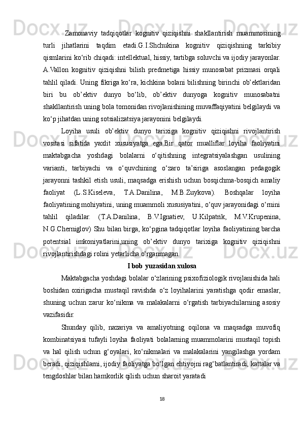   Zamonaviy   tadqiqotlar   kognitiv   qiziqishni   shakllantirish   muammosining
turli   jihatlarini   taqdim   etadi.G.I.Shchukina   kognitiv   qiziqishning   tarkibiy
qismlarini ko‘rib chiqadi: intellektual, hissiy, tartibga soluvchi va ijodiy jarayonlar.
A.Vallon   kognitiv   qiziqishni   bilish   predmetiga   hissiy   munosabat   prizmasi   orqali
tahlil qiladi. Uning fikriga ko‘ra, kichkina bolani bilishning birinchi ob’ektlaridan
biri   bu   ob’ektiv   dunyo   bo‘lib,   ob’ektiv   dunyoga   kognitiv   munosabatni
shakllantirish uning bola tomonidan rivojlanishining muvaffaqiyatini belgilaydi va
ko‘p jihatdan uning sotsializatsiya jarayonini belgilaydi. 
Loyiha   usuli   ob’ektiv   dunyo   tarixiga   kognitiv   qiziqishni   rivojlantirish
vositasi   sifatida   yaxlit   xususiyatga   ega.Bir   qator   mualliflar   loyiha   faoliyatini
maktabgacha   yoshdagi   bolalarni   o‘qitishning   integratsiyalashgan   usulining
varianti,   tarbiyachi   va   o‘quvchining   o‘zaro   ta’siriga   asoslangan   pedagogik
jarayonni  tashkil   etish  usuli,  maqsadga  erishish  uchun  bosqichma-bosqich  amaliy
faoliyat   (L.S.Kiseleva,   T.A.Danilina,   M.B.Zuykova).   Boshqalar   loyiha
faoliyatining mohiyatini, uning muammoli xususiyatini, o‘quv jarayonidagi o‘rnini
tahlil   qiladilar.   (T.A.Danilina,   B.V.Ignatiev,   U.Kilpatrik,   M.V.Krupenina,
N.G.Cherniglov) Shu bilan birga, ko‘pgina tadqiqotlar loyiha faoliyatining barcha
potentsial   imkoniyatlarini,uning   ob’ektiv   dunyo   tarixiga   kognitiv   qiziqishni
rivojlantirishdagi rolini yetarlicha o‘rganmagan.
I bob yuzasidan xulosa
Maktabgacha yoshdagi bolalar o‘zlarining psixofiziologik rivojlanishida hali
boshidan   oxirigacha   mustaqil   ravishda   o‘z   loyihalarini   yaratishga   qodir   emaslar,
shuning   uchun   zarur   ko‘nikma   va   malakalarni   o‘rgatish   tarbiyachilarning   asosiy
vazifasidir.
Shunday   qilib,   nazariya   va   amaliyotning   oqilona   va   maqsadga   muvofiq
kombinatsiyasi   tufayli   loyiha   faoliyati   bolalarning   muammolarini   mustaqil   topish
va   hal   qilish   uchun   g‘oyalari,   ko‘nikmalari   va   malakalarini   yangilashga   yordam
beradi, qiziqishlarni, ijodiy faoliyatga bo‘lgan ehtiyojni rag‘batlantiradi, kattalar va
tengdoshlar bilan hamkorlik qilish uchun sharoit yaratadi
18 