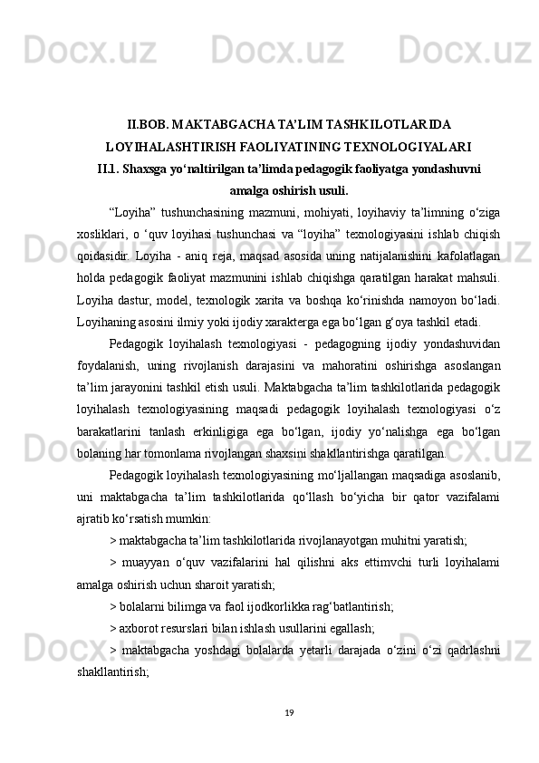 II.BOB. MAKTABGACHA TA’LIM TASHKILOTLARIDA
LOYIHALASHTIRISH FAOLIYATINING TEXNOLOGIYALARI
II.1. Shaxsga yo‘naltirilgan ta’limda pedagogik faoliyatga yondashuvni
amalga oshirish usuli.
“Loyiha”   tushunchasining   mazmuni,   mohiyati,   loyihaviy   ta’limning   o‘ziga
xosliklari,   o   ‘quv   loyihasi   tushunchasi   va   “loyiha”   texnologiyasini   ishlab   chiqish
qoidasidir.   Loyiha   -   aniq   reja,   maqsad   asosida   uning   natijalanishini   kafolatlagan
holda  pedagogik   faoliyat   mazmunini   ishlab   chiqishga   qaratilgan  harakat   mahsuli.
Loyiha   dastur,   model,   texnologik   xarita   va   boshqa   ko‘rinishda   namoyon   bo‘ladi.
Loyihaning asosini ilmiy yoki ijodiy xarakterga ega bo‘lgan g‘oya tashkil etadi. 
Pedagogik   loyihalash   texnologiyasi   -   pedagogning   ijodiy   yondashuvidan
foydalanish,   uning   rivojlanish   darajasini   va   mahoratini   oshirishga   asoslangan
ta’lim jarayonini tashkil etish usuli. Maktabgacha ta’lim tashkilotlarida pedagogik
loyihalash   texnologiyasining   maqsadi   pedagogik   loyihalash   texnologiyasi   o‘z
barakatlarini   tanlash   erkinligiga   ega   bo‘lgan,   ijodiy   yo‘nalishga   ega   bo‘lgan
bolaning har tomonlama rivojlangan shaxsini shakllantirishga qaratilgan. 
Pedagogik loyihalash texnologiyasining mo‘ljallangan maqsadiga asoslanib,
uni   maktabgacha   ta’lim   tashkilotlarida   qo‘llash   bo‘yicha   bir   qator   vazifalami
ajratib ko‘rsatish mumkin:  
> maktabgacha ta’lim tashkilotlarida rivojlanayotgan muhitni yaratish; 
>   muayyan   o‘quv   vazifalarini   hal   qilishni   aks   ettimvchi   turli   loyihalami
amalga oshirish uchun sharoit yaratish; 
> bolalarni bilimga va faol ijodkorlikka rag‘batlantirish; 
> axborot resurslari bilan ishlash usullarini egallash; 
>   maktabgacha   yoshdagi   bolalarda   yetarli   darajada   o‘zini   o‘zi   qadrlashni
shakllantirish; 
19 