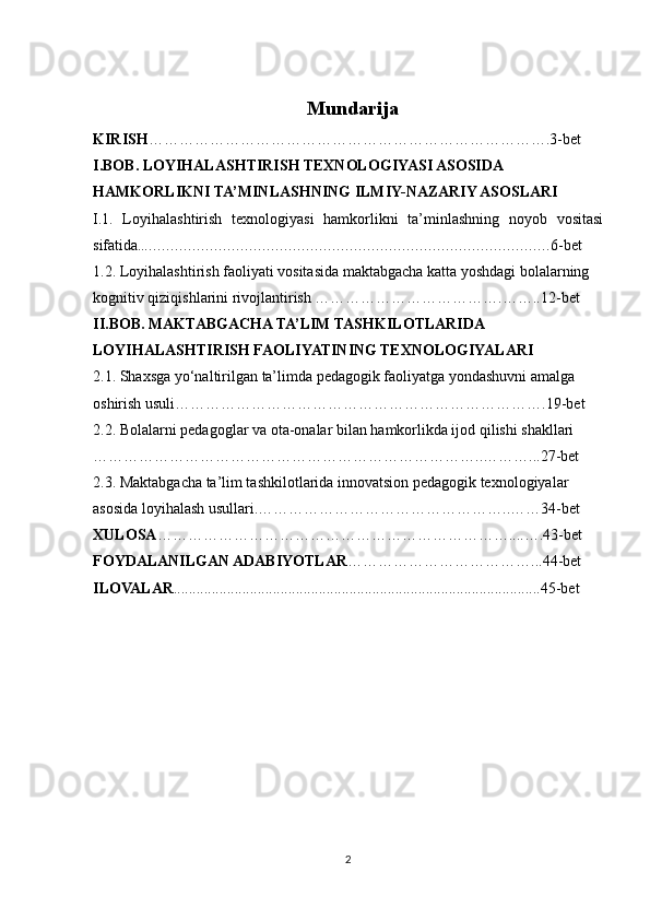 Mundarija
KIRISH …………………………………………………………………….3-bet
I.BOB.  LOYIHALASHTIRISH TEXNOLOGIYASI ASOSIDA 
HAMKORLIKNI TA’MINLASHNING ILMIY-NAZARIY ASOSLARI
I.1.   Loyihalashtirish   texnologiyasi   hamkorlikni   ta’minlashning   noyob   vositasi
sifatida ..………………………………………………………………………………… 6-bet
1.2. Loyihalashtirish faoliyati vositasida maktabgacha katta yoshdagi bolalarning 
kognitiv qiziqishlarini rivojlantirish ……………………………….…….. 12-bet
II.BOB.   MAKTABGACHA TA’LIM TASHKILOTLARIDA 
LOYIHALASHTIRISH FAOLIYATINING TEXNOLOGIYALARI
2.1.  Shaxsga yo‘naltirilgan ta’limda pedagogik faoliyatga yondashuvni amalga 
oshirish usuli………………………………………………………………. 19-bet
2.2.  Bolalarni pedagoglar va ota-onalar bilan hamkorlikda ijod qilishi shakllari 
…………………………………………………………………..………... 27-bet
2.3.   Maktabgacha ta’lim tashkilotlarida innovatsion pedagogik texnologiyalar 
asosida loyihalash usullari.…………………………………………..……34-bet
XULOSA ……………………………………………………………....….43-bet
FOYDALANILGAN ADABIYOTLAR ………………………………...44-bet
ILOVALAR ................................................................................................45-bet
                                                           
2 