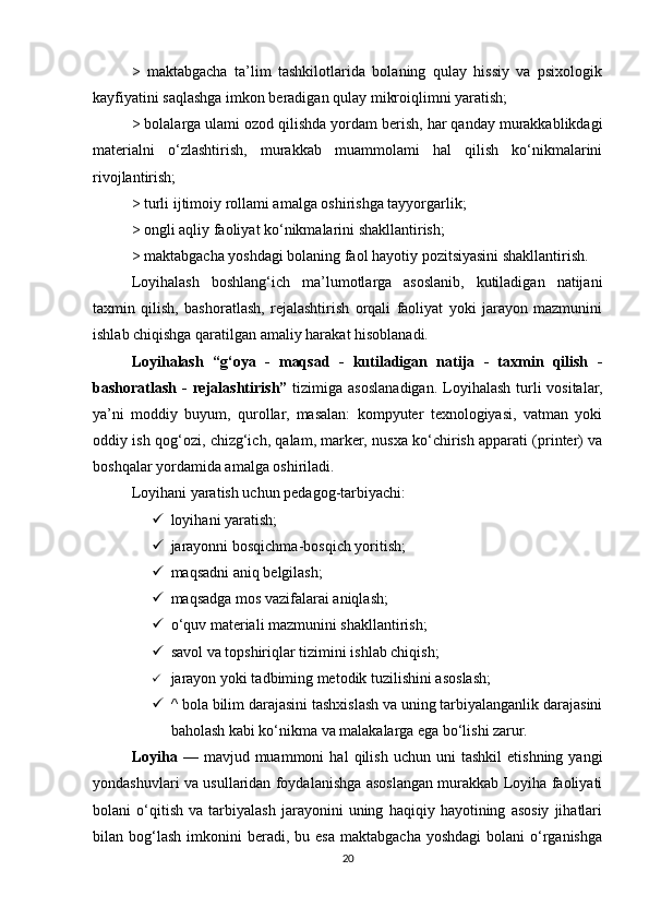 >   maktabgacha   ta’lim   tashkilotlarida   bolaning   qulay   hissiy   va   psixologik
kayfiyatini saqlashga imkon beradigan qulay mikroiqlimni yaratish; 
> bolalarga ulami ozod qilishda yordam berish, har qanday murakkablikdagi
materialni   o‘zlashtirish,   murakkab   muammolami   hal   qilish   ko‘nikmalarini
rivojlantirish; 
> turli ijtimoiy rollami amalga oshirishga tayyorgarlik; 
> ongli aqliy faoliyat ko‘nikmalarini shakllantirish; 
> maktabgacha yoshdagi bolaning faol hayotiy pozitsiyasini shakllantirish. 
Loyihalash   boshlang‘ich   ma’lumotlarga   asoslanib,   kutiladigan   natijani
taxmin   qilish,   bashoratlash,   rejalashtirish   orqali   faoliyat   yoki   jarayon   mazmunini
ishlab chiqishga qaratilgan amaliy harakat hisoblanadi. 
Loyihalash   “g‘oya   -   maqsad   -   kutiladigan   natija   -   taxmin   qilish   -
bashoratlash -  rejalashtirish”   tizimiga asoslanadigan. Loyihalash turli  vositalar,
ya’ni   moddiy   buyum,   qurollar,   masalan:   kompyuter   texnologiyasi,   vatman   yoki
oddiy ish qog‘ozi, chizg‘ich, qalam, marker, nusxa ko‘chirish apparati (printer) va
boshqalar yordamida amalga oshiriladi. 
Loyihani yaratish uchun pedagog-tarbiyachi: 
 loyihani yaratish;
 jarayonni bosqichma-bosqich yoritish; 
 maqsadni aniq belgilash; 
 maqsadga mos vazifalarai aniqlash; 
 o‘quv materiali mazmunini shakllantirish; 
 savol va topshiriqlar tizimini ishlab chiqish; 
 jarayon yoki tadbiming metodik tuzilishini asoslash;  
 ^ bola bilim darajasini tashxislash va uning tarbiyalanganlik darajasini
baholash kabi ko‘nikma va malakalarga ega bo‘lishi zarur. 
Loyiha   —   mavjud  muammoni   hal   qilish   uchun   uni   tashkil   etishning   yangi
yondashuvlari va usullaridan foydalanishga asoslangan murakkab Loyiha faoliyati
bolani   o‘qitish   va   tarbiyalash   jarayonini   uning   haqiqiy   hayotining   asosiy   jihatlari
bilan  bog‘lash   imkonini   beradi,  bu  esa  maktabgacha   yoshdagi   bolani   o‘rganishga
20 