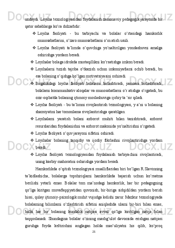 undaydi. Loyiha texnologiyasidan foydalanish zamonaviy pedagogik jarayonda bir
qator sabablarga ko‘ra dolzarbdir: 
 Loyiha   faoliyati   -   bu   tarbiyachi   va   bolalar   o‘rtasidagi   hamkorlik
munosabatlarini, o‘zaro munosabatlami o‘m atish usuli. 
 Loyiha   faoliyati   ta’limda   o‘quvchiga   yo‘naltirilgan   yondashuvni   amalga
oshirishga yordam beradi. 
 Loyihalar bolaga idrokda mustaqillikni ko‘rsatishga imkon beradi. 
 Loyihalarni   tuzish   tajriba   o‘tkazish   uchun   imkoniyatlami   ochib   beradi,   bu
esa bolaning o‘qishga bo‘lgan motivatsiyasini oshiradi. 
 Birgalikdagi   loyiha   faoliyati   bolalarni   birlashtiradi,   jamoani   birlashtiradi,
bolalarni kommunikativ aloqalar va munosabatlarni o‘r atishga o‘rgatadi, bu
oxir-oqibatda bolaning ijtimoiy moslashuviga ijobiy ta ‘sir qiladi. 
 Loyiha faoliyati - bu ta’limni rivojlantirish texnologiyasi, y a’ni u bolaning
shaxsiyatini har tomonlama rivojlantirishga qaratilgan. 
 Loyihalami   yaratish   bolani   axborot   muhiti   bilan   tanishtiradi,   axborot
resurslaridan foydalanishni va axborot makonida yo‘naltirishni o‘rgatadi.
 Loyiha faoliyati o‘quv jarayoni sifatini oshiradi. 
 Loyihalar   bolaning   tanqidiy   va   ijodiy   fikrlashni   rivojlantirishga   yordam
beradi. 
 Loyiha   faoliyati   texnologiyasidan   foydalanish   tarbiyachini   rivojlantiradi,
uning kasbiy mahoratini oshirishga yordam beradi. 
Hamkorlikda o‘qitish texnologiyasi mualliflaridan biri bo‘lgan R.Slavinning
ta’kidlashicha,   bolalarga   topshiriqlami   hamkorlikda   bajarish   uchun   ko‘rsatma
berilishi   yetarli   emas.   Bolalar   tom   ma’nodagi   hamkorlik,   har   bir   pedagogning
qo‘lga   kiritgan   muvafaqqiyatidan   quvonish,   bir-biriga   sidqidildan   yordam   berish
hissi, qulay ijtimoiy-psixologik muhit vujudga kelishi zarur. Mazkur texnologiyada
bolalaming   bilimlami   o‘zlashtirish   sifatini   aniqlashda   ulami   bir-biri   bilan   emas,
balki   har   bir   bolaning   kundalik   natijasi   avval   qo‘lga   kiritilgan   natija   bilan
taqqoslanadi.   Shundagina   bolalar   o‘zining   mashg‘ulot   davomida   erishgan   natijasi
guruhga   foyda   keltirishini   anglagan   holda   mas’uliyatni   his   qilib,   ko‘proq
21 