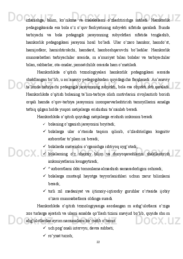 izlanishga,   bilim,   ko‘nikma   va   malakalami   o‘zlashtirishga   intiladi.   Hamkorlik
pedagogikasida esa bola o‘z o‘quv faoliyatining subyekti sifatida qaraladi. Bunda
tarbiyachi   va   bola   pedagogik   jarayonning   subyektlari   sifatida   tenglashib,
hamkorlik   pedagogikasi   jarayoni   hosil   bo‘ladi.   Ular   o‘zaro   hamkor,   hamdo‘st,
hamijodkor,   hamishtirokchi,   hamdard,   hamboshqaruvchi   bo‘ladilar.   Hamkorlik
munosabatlari   tarbiyachilar   orasida,   m   a’muriyat   bilan   bolalar   va   tarbiyachilar
bilan, rahbarlar, ota-onalar, jamoatchilik orasida ham o‘matiladi. 
Hamkorlikda   o‘qitish   texnologiyalari   hamkorlik   pedagogikasi   asosida
shakllangan bo‘lib, u an’anaviy pedagogikadan quyidagicha farqlanadi: An’anaviy
ta’limda tarbiyachi pedagogik jarayonning subyekti, bola esa obyekti deb qaraladi.
Hamkorlikda o‘qitish bolaning ta’lim-tarbiya olish motivlarini rivojlantirib borish
orqali   hamda   o‘quv-tarbiya   jarayonini   insonparvarlashtirish   tamoyillarini   amalga
tatbiq qilgan holda yuqori natijalarga erishishni ta’minlab beradi. 
Hamkorlikda o‘qitish quyidagi natijalarga erishish imkonini beradi: 
 bolaning o‘rganish jarayonini boyitadi;  
 bolalarga   ular   o‘rtasida   taqsim   qilinib,   o‘zlashtirilgan   kognitiv
axborotlar to‘plam ini beradi; 
 bolalarda materialni o‘rganishga ishtiyoq uyg‘otadi; 
 bolalaming   o‘z   shaxsiy   bilim   va   dunyoqarashlarini   shakllantirish
imkoniyatlarini kengaytiradi; 
 ^ axborotlami ikki tomonlama almashish samaradorligini oshiradi; 
 bolalarga   mustaqil   hayotga   tayyorlanishlari   uchun   zarur   bilimlami
beradi; 
 turli   xil   madaniyat   va   ijtimoiy-iqtisodiy   guruhlar   o‘rtasida   ijobiy
o‘zaro munosabatlami oldinga suradi. 
Hamkorlikda   o‘qitish   texnologiyasiga   asoslangan   m   ashg‘ulotlami   o‘ziga
xos turlarga ajratish va ulami amalda qo‘llash tizimi mavjud bo‘lib, quyida shu m
ahg‘ulotlardan ayrim namunalami ko‘rsatib o‘tamiz: 
 uch pog‘onali intervyu; davra suhbati; 
 ro‘yxat tuzish; 
22 