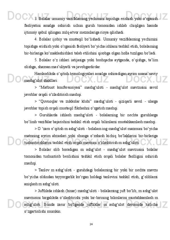 3. Bolalar umumiy vazifalaming yechimini topishga erishish yoki o‘rganish
faoliyatini   amalga   oshirish   uchun   guruh   tomonidan   ishlab   chiqilgan   hamda
ijtimoiy qabul qilingan xulq-atvor mezonlariga rioya qilishadi. 
4.   Bolalar   ijobiy   va   mustaqil   bo‘lishadi.   Umumiy   vazifalaming   yechimini
topishga erishish yoki o‘rganish faoliyati bo‘yicha ishlami tashkil etish, bolalaming
bir-birlariga ko‘maklashishlari talab etilishini qisobga olgan holla tuzilgan bo‘ladi. 
5.   Bolalar   o‘z   ishlari   iatijasiga   yoki   boshqacha   aytganda,   o‘qishga,   ta’lim
olishga, shaxsan mas’uliyatli va javobgardirdar. 
Hamkorlikda o‘qitish texnologiyalari amalga oshiradigan ayrim noana’naviy
mashg‘ulot shakllari: 
>   “Matbuot   konferensiyasi”   mashg‘uloti   -   mashg‘ulot   mavzusini   savol
javoblar orqali o‘zlashtirish mashqi. 
>   “Quvnoqlar   va   zukkolar   klubi”   mashg‘uloti   -   qiziqarli   savol   -   ularga
javoblar topish orqali mustaqil fikrlashni o‘rgatish mashqi. 
>   Guruhlarda   ishlash   mashg‘uloti   -   bolalaming   bir   nechta   guruhlarga
bo‘linib vazifalar bajarishini tashkil etish orqali bilimlami mustahkamlash mashqi.  
> O ‘zaro o‘qitish m ashg‘uloti - bolalam ing mashg‘ulot mazmuni bo‘yicha
matnning   ayrim   abzaslari   yoki   shunga   o‘xshash   kichiq   bo‘laklarini   bir-birlariga
tushuntirishlarini tashkil etish orqali mavzuni o‘zlashtirish m ashg‘uloti. 
>   Bolalar   olib   boradigan   m   ashg‘ulot   -   mashg‘ulot   mavzusini   bolalar
tomonidan   tushuntirib   berilishini   tashkil   etish   orqali   bolalar   faolligini   oshirish
mashqi. 
>   Tanlov   m   ashg‘uloti   -   guruhdagi   bolalaming   bir   yoki   bir   nechta   mavzu
bo‘yicha   oldindan   tayyorgarlik   ko‘rgan   holdagi   tanlovini   tashkil   etish,   g‘oliblami
aniqlash m ashg‘uloti. 
> Juftlikda ishlash (binar) mashg‘uloti - bolalaming juft bo‘lib, m ashg‘ulot
mavzusini  birgalikda  o‘zlashtirishi  yoki  bir-birining bilimlarini  mustahkamlash  m
ashg‘uloti.   Bunda   zarur   bo‘lganda   juftliklar   m   ashg‘ulot   davomida   turlicha
o‘zgartirilishi mumkin. 
24 