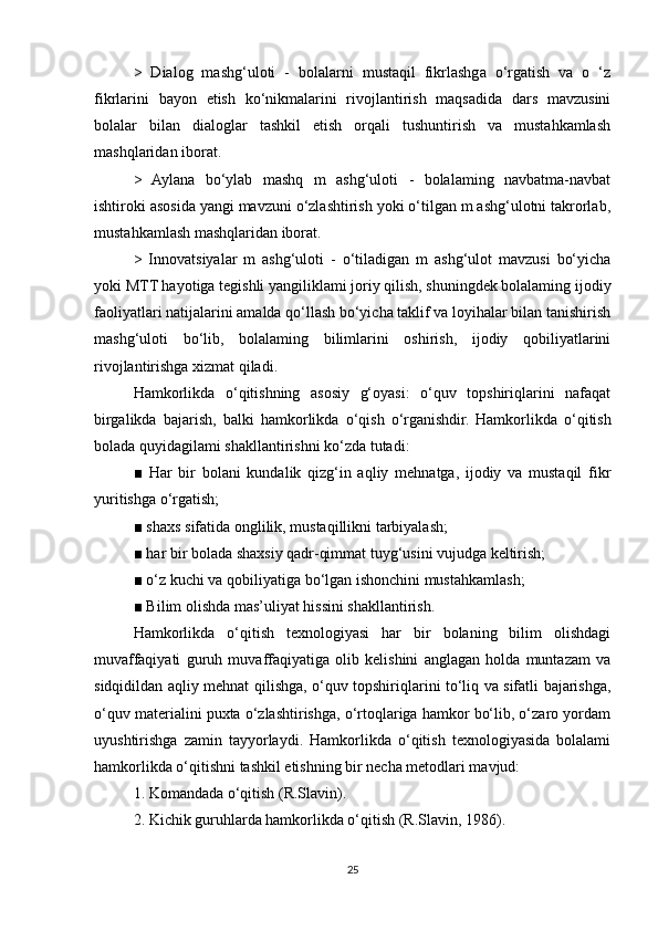 >   Dialog   mashg‘uloti   -   bolalarni   mustaqil   fikrlashga   o‘rgatish   va   o   ‘z
fikrlarini   bayon   etish   ko‘nikmalarini   rivojlantirish   maqsadida   dars   mavzusini
bolalar   bilan   dialoglar   tashkil   etish   orqali   tushuntirish   va   mustahkamlash
mashqlaridan iborat. 
>   Aylana   bo‘ylab   mashq   m   ashg‘uloti   -   bolalaming   navbatma-navbat
ishtiroki asosida yangi mavzuni o‘zlashtirish yoki o‘tilgan m ashg‘ulotni takrorlab,
mustahkamlash mashqlaridan iborat. 
>   Innovatsiyalar   m   ashg‘uloti   -   o‘tiladigan   m   ashg‘ulot   mavzusi   bo‘yicha
yoki MTT hayotiga tegishli yangiliklami joriy qilish, shuningdek bolalaming ijodiy
faoliyatlari natijalarini amalda qo‘llash bo‘yicha taklif va loyihalar bilan tanishirish
mashg‘uloti   bo‘lib,   bolalaming   bilimlarini   oshirish,   ijodiy   qobiliyatlarini
rivojlantirishga xizmat qiladi. 
Hamkorlikda   o‘qitishning   asosiy   g‘oyasi:   o‘quv   topshiriqlarini   nafaqat
birgalikda   bajarish,   balki   hamkorlikda   o‘qish   o‘rganishdir.   Hamkorlikda   o‘qitish
bolada quyidagilami shakllantirishni ko‘zda tutadi: 
■   Har   bir   bolani   kundalik   qizg‘in   aqliy   mehnatga,   ijodiy   va   mustaqil   fikr
yuritishga o‘rgatish; 
■ shaxs sifatida onglilik, mustaqillikni tarbiyalash; 
■ har bir bolada shaxsiy qadr-qimmat tuyg‘usini vujudga keltirish; 
■ o‘z kuchi va qobiliyatiga bo‘lgan ishonchini mustahkamlash; 
■ Bilim olishda mas’uliyat hissini shakllantirish. 
Hamkorlikda   o‘qitish   texnologiyasi   har   bir   bolaning   bilim   olishdagi
muvaffaqiyati   guruh   muvaffaqiyatiga   olib   kelishini   anglagan   holda   muntazam   va
sidqidildan aqliy mehnat qilishga, o‘quv topshiriqlarini to‘liq va sifatli bajarishga,
o‘quv materialini puxta o‘zlashtirishga, o‘rtoqlariga hamkor bo‘lib, o‘zaro yordam
uyushtirishga   zamin   tayyorlaydi.   Hamkorlikda   o‘qitish   texnologiyasida   bolalami
hamkorlikda o‘qitishni tashkil etishning bir necha metodlari mavjud: 
1. Komandada o‘qitish (R.Slavin). 
2. Kichik guruhlarda hamkorlikda o‘qitish (R.Slavin, 1986). 
25 