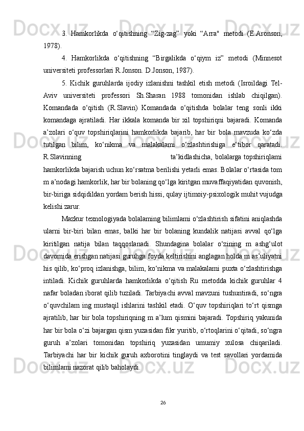 3.   Hamkorlikda   o‘qitishning   “Zig-zag”   yoki   “Arra"   metodi   (E.Aronson,
1978). 
4.   Hamkorlikda   o‘qitishning   “Birgalikda   o‘qiym   iz”   metodi   (Minnesot
universiteti professorlari R.Jonson. D.Jonson, 1987). 
5.   Kichik   guruhlarda   ijodiy   izlanishni   tashkil   etish   metodi   (Isroildagi   Tel-
Aviv   universiteti   professori   Sh.Sharan   1988   tomonidan   ishlab   chiqilgan).
Komandada   o‘qitish   (R.Slavin)   Komandada   o‘qitishda   bolalar   teng   sonli   ikki
komandaga   ajratiladi.   Har   ikkala   komanda   bir   xil   topshiriqni   bajaradi.   Komanda
a’zolari   o‘quv   topshiriqlarini   hamkorlikda   bajarib,   har   bir   bola   mavzuda   ko‘zda
tutilgan   bilim,   ko‘nikma   va   malakalami   o‘zlashtirishiga   e‘tibor   qaratadi.
R.Slavinning                                                                         ta’kidlashicha, bolalarga topshiriqlami
hamkorlikda bajarish uchun ko‘rsatma berilishi yetarli emas. Bolalar o‘rtasida tom
m a’nodagi hamkorlik, har bir bolaning qo‘lga kiritgan muvaffaqiyatidan quvonish,
bir-biriga sidqidildan yordam berish hissi, qulay ijtimoiy-psixologik muhit   vujudga
kelishi zarur. 
Mazkur texnologiyada bolalaming bilimlami o‘zlashtirish sifatini aniqlashda
ularni   bir-biri   bilan   emas,   balki   har   bir   bolaning   kundalik   natijasi   avval   qo‘lga
kiritilgan   natija   bilan   taqqoslanadi.   Shundagina   bolalar   o‘zining   m   ashg‘ulot
davomida erishgan natijasi guruhga foyda keltirishini anglagan holda m as’uliyatni
his qilib, ko‘proq izlanishga, bilim, ko‘nikma va malakalami puxta o‘zlashtirishga
intiladi.   Kichik   guruhlarda   hamkorlikda   o‘qitish   Ru   metodda   kichik   guruhlar   4
nafar boladan iborat qilib tuziladi. Tarbiyachi avval mavzuni tushuntiradi, so‘ngra
o‘quvchilam   ing   mustaqil   ishlarini   tashkil   etadi.   O‘quv   topshiriqlari   to‘rt   qismga
ajratilib,  har  bir  bola  topshiriqning  m  a’lum  qismini  bajaradi. Topshiriq yakunida
har bir bola o‘zi bajargan qism yuzasidan fikr yuritib, o‘rtoqlarini o‘qitadi, so‘ngra
guruh   a’zolari   tomonidan   topshiriq   yuzasidan   umumiy   xulosa   chiqariladi.
Tarbiyachi   har   bir   kichik   guruh   axborotini   tinglaydi   va   test   savollari   yordamida
bilimlami nazorat qilib baholaydi. 
26 