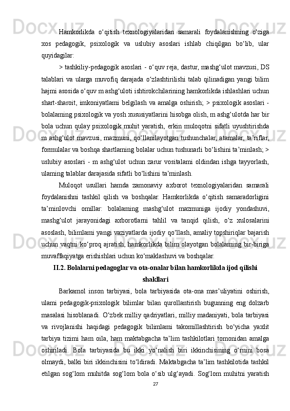 Hamkorlikda   o‘qitish   texnologiyalaridan   samarali   foydalanishning   o‘ziga
xos   pedagogik,   psixologik   va   uslubiy   asoslari   ishlab   chiqilgan   bo‘lib,   ular
quyidagilar: 
> tashkiliy-pedagogik asoslari - o‘quv reja, dastur, mashg‘ulot mavzusi, DS
talablari   va   ularga   muvofiq   darajada   o‘zlashtirilishi   talab   qilinadigan   yangi   bilim
hajmi asosida o‘quv m ashg‘uloti ishtirokchilarining hamkorlikda ishlashlari uchun
shart-sharoit,  imkoniyatlami   belgilash   va   amalga   oshirish;   >  psixologik   asoslari   -
bolalaming psixologik va yosh xususiyatlarini hisobga olish, m ashg‘ulotda har bir
bola  uchun  qulay  psixologik  muhit  yaratish,  erkin  muloqotni   sifatli   uyushtirishda
m   ashg‘ulot   mavzusi,   mazmuni,   qo‘llanilayotgan   tushunchalar,   atamalar,   ta’riflar,
formulalar va boshqa shartlaming bolalar uchun tushunarli bo‘lishini ta’minlash; >
uslubiy   asoslari   -   m   ashg‘ulot   uchun   zarur   vositalami   oldindan   ishga   tayyorlash,
ulaming talablar darajasida sifatli bo‘lishini ta’minlash. 
Muloqot   usullari   hamda   zamonaviy   axborot   texnologiyalaridan   samarali
foydalanishni   tashkil   qilish   va   boshqalar.   Hamkorlikda   o‘qitish   samaradorligini
ta’minlovchi   omillar:   bolalaming   mashg‘ulot   mazmuniga   ijodiy   yondashuvi,
mashg‘ulot   jarayonidagi   axborotlarni   tahlil   va   tanqid   qilish,   o‘z   xulosalarini
asoslash, bilimlami yangi vaziyatlarda ijodiy qo‘llash, amaliy topshiriqlar bajarish
uchun vaqtni ko‘proq ajratish, hamkorlikda bilim olayotgan bolalaming bir-biriga
muvaffaqiyatga erishishlari uchun ko‘maklashuvi va boshqalar. 
II.2. Bolalarni pedagoglar va ota-onalar bilan hamkorlikda ijod qilishi
shakllari
Barkamol   inson   tarbiyasi,   bola   tarbiyasida   ota-ona   mas’uliyatini   oshirish,
ulami   pedagogik-psixologik   bilimlar   bilan   qurollantirish   bugunning   eng   dolzarb
masalasi hisoblanadi. O‘zbek milliy qadriyatlari, milliy madaniyati, bola tarbiyasi
va   rivojlanishi   haqidagi   pedagogik   bilimlami   takomillashtirish   bo‘yicha   yaxlit
tarbiya   tizimi   ham   oila,   ham   maktabgacha   ta’lim   tashkilotlari   tomonidan   amalga
oshiriladi.   Bola   tarbiyasida   bu   ikki   yo‘nalish   biri   ikkinchisining   o‘rnini   bosa
olmaydi, balki biri ikkinchisini to‘ldiradi. Maktabgacha ta’lim tashkilotida tashkil
etilgan   sog‘lom   muhitda   sog‘lom   bola   o‘sib   ulg‘ayadi.   Sog‘lom   muhitni   yaratish
27 