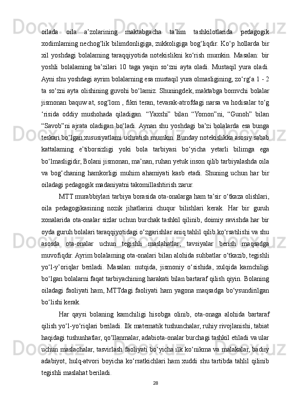 oilada   oila   a’zolarining   maktabgacha   ta’lim   tashkilotlarida   pedagogik
xodimlaming nechog‘lik bilimdonligiga, zukkoligiga bog‘liqdir. Ko‘p hollarda bir
xil   yoshdagi   bolalaming   taraqqiyotida   notekislikni   ko‘rish   mumkin.   Masalan:   bir
yoshli   bolalaming   ba’zilari   10   taga   yaqin   so‘zni   ayta   oladi.   Mustaqil   yura   oladi.
Ayni shu yoshdagi ayrim bolalarning esa mustaqil yura olmasligining, zo‘rg‘a 1 - 2
ta so‘zni ayta olishining guvohi bo‘lamiz. Shuningdek, maktabga bomvchi bolalar
jismonan baquw at, sog‘lom , fikri teran, tevarak-atrofdagi narsa va hodisalar to‘g
‘risida   oddiy   mushohada   qiladigan.   “Yaxshi”   bilan   “Yomon”ni,   “Gunoh”   bilan
“Savob”ni   ajrata  oladigan  bo‘ladi. Aynan  shu  yoshdagi   ba’zi  bolalarda  esa  bunga
teskari bo‘lgan xususiyatlami uchratish mumkin. Bunday notekislikka asosiy sabab
kattalaming   e’tiborsizligi   yoki   bola   tarbiyasi   bo‘yicha   yetarli   bilimga   ega
bo‘lmasligidir, Bolani jismonan, ma’nan, ruhan yetuk inson qilib tarbiyalashda oila
va   bog‘chaning   hamkorligi   muhim   ahamiyati   kasb   etadi.   Shuning   uchun   har   bir
oiladagi pedagogik madaniyatni takomillashtirish zarur. 
MTT murabbiylari tarbiya borasida ota-onalarga ham ta’sir o‘tkaza olishlari,
oila   pedagogikasining   nozik   jihatlarini   chuqur   bilishlari   kerak.   Har   bir   guruh
xonalarida ota-onalar sizlar uchun burchak tashkil qilinib, doimiy ravishda har bir
oyda guruh bolalari taraqqiyotidagi o‘zgarishlar aniq tahlil qilib ko‘rsatilishi va shu
asosda   ota-onalar   uchun   tegishli   maslahatlar,   tavsiyalar   berish   maqsadga
muvofiqdir. Ayrim bolalaming ota-onalari bilan alohida suhbatlar o‘tkazib, tegishli
yo‘l-y’oriqlar   beriladi.   Masalan:   nutqida,   jismoniy   o‘sishida,   xulqida   kamchiligi
bo‘lgan bolalarni faqat tarbiyachining harakati bilan bartaraf qilish qiyin. Bolaning
oiladagi faoliyati ham, MTTdagi faoliyati ham  yagona maqsadga bo‘ysundirilgan
bo‘lishi kerak.
Har   qaysi   bolaning   kamchiligi   hisobga   olinib,   ota-onaga   alohida   bartaraf
qilish yo‘l-yo‘riqlari beriladi. Ilk matematik tushunchalar, ruhiy rivojlanishi, tabiat
haqidagi tushunhatlar, qo‘llanmalar, adabiota-onalar burchagi tashkil etiladi va ular
uchun maslachalar, tasvirlash faoliyati bo‘yicha ilk ko‘nikma va malakalar, badiiy
adabiyot, hulq-atvori  boyicha ko‘rsatkichlari  ham  xuddi  shu tartibda tahlil  qilinib
tegishli maslahat beriladi. 
28 