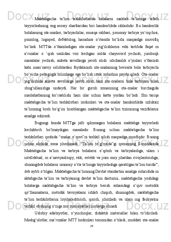 Maktabgacha   ta’lim   tashkilotlarida   bolalarni   maktab   ta’limiga   sifatli
tayyorlashning   eng   asosiy   shartlaridan   biri   hamkorlikda   ishlashdir.   Bu   hamkorlik
bolalaming ota-onalari, tarbiyachilar, musiqa rahbari, jismoniy tarbiya yo‘riqchisi,
psixolog,   logoped,   defektolog,   hamshira   o‘rtasida   bo‘lishi   maqsadga   muvofiq
bo‘ladi.   MTTda   o‘tkaziladigan   ota-onalar   yig‘ilishlarini   eski   tartibda   faqat   m
a’ruzalar   o   ‘qish   usulidan   voz   kechgan   xolda   chaynvord   yechish,   jumboqli
masalalar   yechish,   anketa   savollarga   javob   olish.   ishchanlik   o‘yinlari   o‘tkazish
kabi   noan’naviy   uslublardan   foydalanish   ota-onalaming   bevosita   bola   tarbiyachi
bo‘yicha pedagogik bilimlarga ega bo‘lish istak xohishini paydo qiladi. Ota-onalar
yig‘ilishida   anketa   savollarga   javob   olish   ham   ota-onalami   bola   tarbiyasi   bilan
shug‘ullanishga   undaydi.   Har   bir   guruh   xonasining   ota-onalar   burchagida
maslahatlaming   ko‘rsatilishi   ham   ular   uchun   katta   yordan   bo‘ladi.   Shu   tariqa
maktabgacha   ta’lim   tashkilotlari   xodimlari   va   ota-onalar   hamkorlikda   uzluksiz
ta’limning   bosh   bo‘g‘ini   hisoblangan   maktabgacha   ta’lim   tizimining   vazifalarini
amalga oshiradi. 
Bugungi   kunda   MTTga   jalb   qilinmagan   bolalami   maktabga   tayyorlash
kechiktirib   bo‘lmaydigan   masaladir.   Buning   uchun   maktabgacha   ta’lim
tashkilotlari qoshida “onalar o‘quvi”ni tashkil qilish maqsadga muofiqdir. Buning
uchun   alohida   xona   jihozlanadi.   “Ta’lim   to‘g‘risida”gi   qonunning   8-moddasida
Maktabgacha   ta’lim   va   tarbiya   bolalarni   o‘qitish   va   tarbiyalashga,   ulam   i
intellektual,   m   a’naviyaxloqiy,   etik,   estetik   va   jism   oniy   jihatdan   rivojlantirishga,
shuningdek bolalarni umumiy o‘rta ta’limga tayyorlashga qaratilgan ta’lim turidir",
deb aytib o‘tilgan. Maktabgacha ta’limning Davlat standartini amalga oshirishda m
aktabgacha   ta’lim   va   tarbiyaning   davlat   ta’lim   dasturini,   maktabgacha   yoshdagi
bolalarga   maktabgacha   ta’lim   va   tarbiya   berish   sohasidagi   o‘quv   metodik
qo‘llanmalarni,   metodik   tavsiyalami   ishlab   chiqish,   shuningdek,   maktabgacha
ta’lim   tashkilotlarini   loyihalashtirish,   qurish,   jihozlash   va   ulam   ing   faoliyatini
tashkil etishning o‘ziga xos xususiyatlari inobatga olinadi. 
Uslubiy   adabiyotlar,   o‘yinchoqlar,   didaktik   materiallar   bilan   to‘ldiriladi.
Mashg‘ulotlar,  ma’ruzalar   MTT hodimlari  tomonidan  o‘tiladi, muddati   ota-onalar
29 