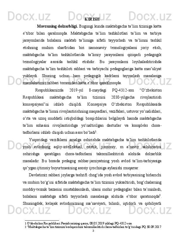 KIRISH
       Mavzuning dolzarbligi.  Bugungi kunda maktabgacha ta’lim tizimiga katta
e’tibor   bilan   qaralmoqda.   Maktabgacha   ta’lim   tashkilotlari   ta’lim   va   tarbiya
jarayonlarida   bolalami   maktab   ta’limiga   sifatli   tayyorlash   va   ta’limni   tashkil
etishning   muhim   shartlridan   biri   zamonaviy   texnologiyalami   joriy   etish,
maktabgacha   ta’lim   tashkilotlarida   ta’limiy   jarayonlami   qiziqarli   pedagogik
texnologiyalar   asosida   tashkil   etishdir.   Bu   jarayonlami   loyihalashtirishda
maktabgacha   ta’lim   tashkiloti   rahbari   va   tarbiyachi   pedagoglariga   katta   mas’uliyat
yuklaydi.   Shuning   uchun   ham   pedagogik   kadrlami   tayyorlash   masalasiga
mamlakatimiz rahbari tomonidan katta e’tibor qaratilmoqda.
Respublikamizda   2019-yil   8-maydagi   PQ-4312-son   “O‘zbekiston
Respublikasi   maktabgacha   ta’lim   tizimini   2030-yilgacha   rivojlantirish
konsepsiyasi”ni   ishlab   chiqildi.   Konsepsiya   O‘zbekiston   Respublikasida
maktabgacha ta’limni rivojlantirishning maqsadlari, vazifalari, ustuvor yo‘nalishlari,
o‘rta   va   uzoq   muddatli   istiqboldagi   bosqichlarini   belgilaydi   hamda   maktabgacha
ta’lim   sohasini   rivojlantirishga   yo‘naltirilgan   dasturlar   va   kompleks   chora-
tadbirlarni ishlab chiqish uchun asos bo‘ladi 1
.
Yuqoridagi   vazifalarni   amalga   oshirishda   maktabgacha   ta’lim   tashkilotlarida
yosh   avlodning   aqliy-intellektual,   estetik,   jismoniy,   m   a’naviy   salohiyatini
oshirishga   qaratilgan   chora-tadbirlami   takomillashtirish   alohida   dolzarblik
masaladir.   Bu   borada   pedagog   rahbar-jamiyatning   yosh   avlod   ta’lim-tarbiyasiga
qo‘ygan ijtimoiy buyurtmasining asosiy ijrochisiga aylanishi muqarrar.
Davlatimiz rahbari joylarga tashrifi chog‘ida yosh avlod tarbiyasining birlamchi
va mubim bo‘g‘ini sifatida maktabgacha ta’lim tizimini yuksaltirish, bog‘chalarning
moddiy-texnik   bazasini   mustahkamlash,   ulami   mohir   pedagoglar   bilan   ta’minlash,
bolalami   maktabga   sifatli   tayyorlash   masalasiga   alohida   e’tibor   qaratmoqda 2
.
Shuningdek,   kelajak   avlodimizning   ma’naviyati,   bilimli,   iqtidorli   va   qobiliyatli
1   O‘zbekislon Respublikasi Prezidcnrining qaron, 08.05.2019 yildagi PQ-4312-son
2  "Maktabgacha ta’lim tizimini boshqarishini takomillashtish chora-tadbirlari to‘g‘risidagi PQ 30.09.2017
3 