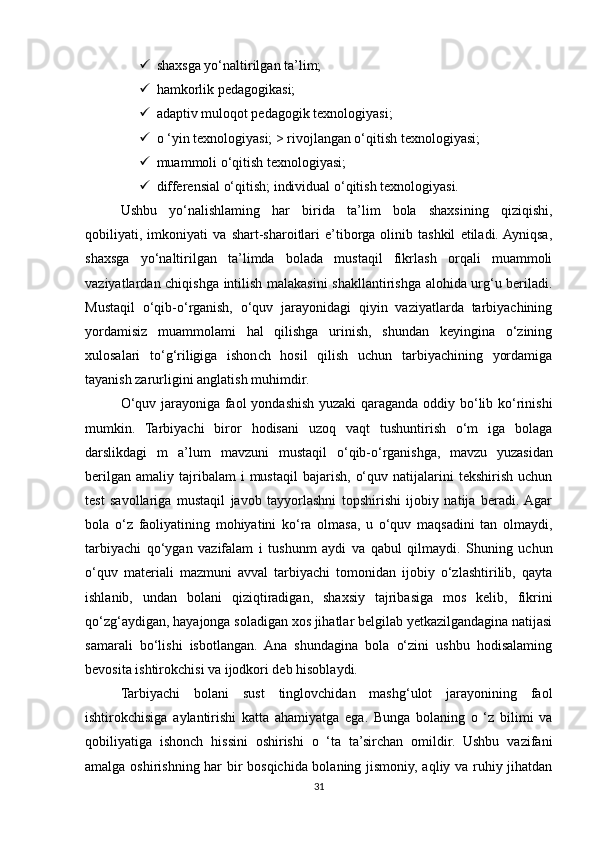  shaxsga yo‘naltirilgan ta’lim; 
 hamkorlik pedagogikasi; 
 adaptiv muloqot pedagogik texnologiyasi; 
 o ‘yin texnologiyasi; > rivojlangan o‘qitish texnologiyasi; 
 muammoli o‘qitish texnologiyasi; 
 differensial o‘qitish; individual o‘qitish texnologiyasi. 
Ushbu   yo‘nalishlaming   har   birida   ta’lim   bola   shaxsining   qiziqishi,
qobiliyati,   imkoniyati   va   shart-sharoitlari   e’tiborga   olinib   tashkil   etiladi.  Ayniqsa,
shaxsga   yo‘naltirilgan   ta’limda   bolada   mustaqil   fikrlash   orqali   muammoli
vaziyatlardan chiqishga intilish malakasini shakllantirishga alohida urg‘u beriladi.
Mustaqil   o‘qib-o‘rganish,   o‘quv   jarayonidagi   qiyin   vaziyatlarda   tarbiyachining
yordamisiz   muammolami   hal   qilishga   urinish,   shundan   keyingina   o‘zining
xulosalari   to‘g‘riligiga   ishonch   hosil   qilish   uchun   tarbiyachining   yordamiga
tayanish zarurligini anglatish muhimdir. 
O‘quv jarayoniga faol yondashish yuzaki qaraganda oddiy bo‘lib ko‘rinishi
mumkin.   Tarbiyachi   biror   hodisani   uzoq   vaqt   tushuntirish   o‘m   iga   bolaga
darslikdagi   m   a’lum   mavzuni   mustaqil   o‘qib-o‘rganishga,   mavzu   yuzasidan
berilgan   amaliy  tajribalam  i  mustaqil   bajarish,   o‘quv  natijalarini   tekshirish  uchun
test   savollariga   mustaqil   javob   tayyorlashni   topshirishi   ijobiy   natija   beradi.  Agar
bola   o‘z   faoliyatining   mohiyatini   ko‘ra   olmasa,   u   o‘quv   maqsadini   tan   olmaydi,
tarbiyachi   qo‘ygan   vazifalam   i   tushunm   aydi   va   qabul   qilmaydi.   Shuning   uchun
o‘quv   materiali   mazmuni   avval   tarbiyachi   tomonidan   ijobiy   o‘zlashtirilib,   qayta
ishlanib,   undan   bolani   qiziqtiradigan,   shaxsiy   tajribasiga   mos   kelib,   fikrini
qo‘zg‘aydigan, hayajonga soladigan xos jihatlar belgilab yetkazilgandagina natijasi
samarali   bo‘lishi   isbotlangan.   Ana   shundagina   bola   o‘zini   ushbu   hodisalaming
bevosita ishtirokchisi va ijodkori deb hisoblaydi. 
Tarbiyachi   bolani   sust   tinglovchidan   mashg‘ulot   jarayonining   faol
ishtirokchisiga   aylantirishi   katta   ahamiyatga   ega.   Bunga   bolaning   o   ‘z   bilimi   va
qobiliyatiga   ishonch   hissini   oshirishi   o   ‘ta   ta’sirchan   omildir.   Ushbu   vazifani
amalga oshirishning har bir bosqichida bolaning jismoniy, aqliy va ruhiy jihatdan
31 