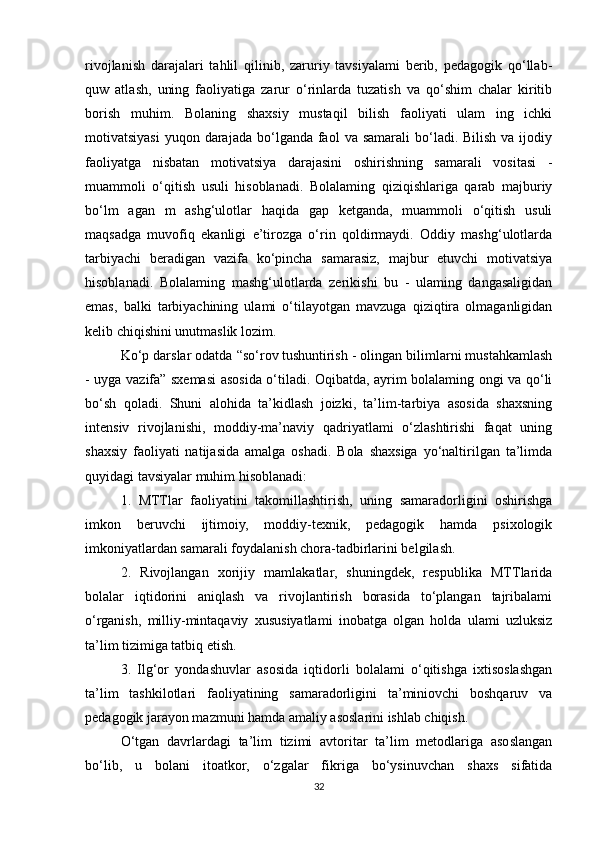 rivojlanish   darajalari   tahlil   qilinib,   zaruriy   tavsiyalami   berib,   pedagogik   qo‘llab-
quw   atlash,   uning   faoliyatiga   zarur   o‘rinlarda   tuzatish   va   qo‘shim   chalar   kiritib
borish   muhim.   Bolaning   shaxsiy   mustaqil   bilish   faoliyati   ulam   ing   ichki
motivatsiyasi  yuqon  darajada  bo‘lganda  faol   va samarali  bo‘ladi. Bilish  va ijodiy
faoliyatga   nisbatan   motivatsiya   darajasini   oshirishning   samarali   vositasi   -
muammoli   o‘qitish   usuli   hisoblanadi.   Bolalaming   qiziqishlariga   qarab   majburiy
bo‘lm   agan   m   ashg‘ulotlar   haqida   gap   ketganda,   muammoli   o‘qitish   usuli
maqsadga   muvofiq   ekanligi   e’tirozga   o‘rin   qoldirmaydi.   Oddiy   mashg‘ulotlarda
tarbiyachi   beradigan   vazifa   ko‘pincha   samarasiz,   majbur   etuvchi   motivatsiya
hisoblanadi.   Bolalaming   mashg‘ulotlarda   zerikishi   bu   -   ulaming   dangasaligidan
emas,   balki   tarbiyachining   ulami   o‘tilayotgan   mavzuga   qiziqtira   olmaganligidan
kelib chiqishini unutmaslik lozim. 
Ko‘p darslar odatda “so‘rov   tushuntirish - olingan bilimlarni mustahkamlash
- uyga vazifa” sxemasi asosida o‘tiladi. Oqibatda, ayrim bolalaming ongi va qo‘li
bo‘sh   qoladi.   Shuni   alohida   ta’kidlash   joizki,   ta’lim-tarbiya   asosida   shaxsning
intensiv   rivojlanishi,   moddiy-ma’naviy   qadriyatlami   o‘zlashtirishi   faqat   uning
shaxsiy   faoliyati   natijasida   amalga   oshadi.   Bola   shaxsiga   yo‘naltirilgan   ta’limda
quyidagi tavsiyalar muhim hisoblanadi: 
1.   MTTlar   faoliyatini   takomillashtirish,   uning   samaradorligini   oshirishga
imkon   beruvchi   ijtimoiy,   moddiy-texnik,   pedagogik   hamda   psixologik
imkoniyatlardan samarali foydalanish chora-tadbirlarini belgilash. 
2.   Rivojlangan   xorijiy   mamlakatlar,   shuningdek,   respublika   MTTlarida
bolalar   iqtidorini   aniqlash   va   rivojlantirish   borasida   to‘plangan   tajribalami
o‘rganish,   milliy-mintaqaviy   xususiyatlami   inobatga   olgan   holda   ulami   uzluksiz
ta’lim tizimiga tatbiq etish. 
3.   Ilg‘or   yondashuvlar   asosida   iqtidorli   bolalami   o‘qitishga   ixtisoslashgan
ta’lim   tashkilotlari   faoliyatining   samaradorligini   ta’miniovchi   boshqaruv   va
pedagogik jarayon mazmuni hamda amaliy asoslarini ishlab chiqish. 
O‘tgan   davrlardagi   ta’lim   tizimi   avtoritar   ta’lim   metodlariga   asoslangan
bo‘lib,   u   bolani   itoatkor,   o‘zgalar   fikriga   bo‘ysinuvchan   shaxs   sifatida
32 