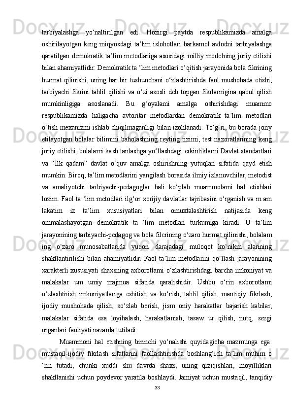 tarbiyalashga   yo‘naltirilgan   edi.   Hozirgi   paytda   respublikamizda   amalga
oshirilayotgan  keng   miqyosdagi   ta’lim   islohotlari   barkamol   avlodni   tarbiyalashga
qaratilgan demokratik ta’lim metodlariga asosidagi  milliy modelning joriy etilishi
bilan ahamiyatlidir. Demokratik ta ‘lim metodlari o‘qitish jarayonida bola fikrining
hurmat  qilinishi, uning har bir tushunchani  o‘zlashtirishda faol mushohada etishi,
tarbiyachi   fikrini   tahlil   qilishi   va  o‘zi   asosli   deb   topgan   fikrlarnigina  qabul   qilish
mumkinligiga   asoslanadi.   Bu   g‘oyalami   amalga   oshirishdagi   muammo
respublikamizda   haligacha   avtoritar   metodlardan   demokratik   ta’lim   metodlari
o‘tish mexanizmi ishlab chiqilmaganligi bilan izohlanadi. To‘g‘ri, bu borada joriy
etilayotgan  bolalar   bilimini   baholashning   reyting   tizimi,  test   nazoratlarining  keng
joriy etilishi, bolalami kasb tanlashga yo‘llashdagi erkinliklarni Davlat standartlari
va   “Ilk   qadam”   davlat   o‘quv   amalga   oshirishning   yutuqlari   sifatida   qayd   etish
mumkin. Biroq, ta’lim   metodlarini yangilash borasida ilmiy izlanuvchilar, metodist
va   amaliyotchi   tarbiyachi-pedagoglar   hali   ko‘plab   muammolami   hal   etishlari
lozim. Faol ta ‘lim metodlari ilg‘or xorijiy davlatlar tajribasini o‘rganish va m am
lakatim   iz   ta’lim   xususiyatlari   bilan   omuxtalashtirish   natijasida   keng
ommalashayotgan   demokratik   ta   ‘lim   metodlari   turkumiga   kiradi.   U   ta’lim
jarayonining tarbiyachi-pedagog va bola filcrining o‘zaro hurmat qilinishi, bolalam
ing   o‘zaro   munosabatlarida   yuqori   darajadagi   muloqot   ko‘nikm   alarining
shakllantirilishi   bilan   ahamiyatlidir.   Faol   ta’lim   metodlarini   qo‘llash   jarayonining
xarakterli xususiyati shaxsning axborotlami o‘zlashtirishdagi barcha imkoniyat va
malakalar   um   umiy   majmua   sifatida   qaralishidir.   Ushbu   o‘rin   axborotlami
o‘zlashtirish   imkoniyatlariga   eshitish   va   ko‘rish,   tahlil   qilish,   mantiqiy   fikrlash,
ijodiy   mushohada   qilish,   so‘zlab   berish,   jism   oniy   harakatlar   bajarish   kabilar,
malakalar   sifatida   esa   loyihalash,   harakatlanish,   tasaw   ur   qilish,   nutq,   sezgi
organlari faoliyati nazarda tutiladi. 
Muammoni   hal   etishning   birinchi   yo‘nalishi   quyidagicha   mazmunga   ega:
mustaqil-ijodiy   fikrlash   sifatlarini   faollashtirishda   boshlang‘ich   ta’lim   muhim   o
‘rin   tutadi,   chunki   xuddi   shu   davrda   shaxs,   uning   qiziqishlari,   moyilliklari
shakllanishi  uchun poydevor yaratila boshlaydi. Jamiyat  uchun mustaqil, tanqidiy
33 