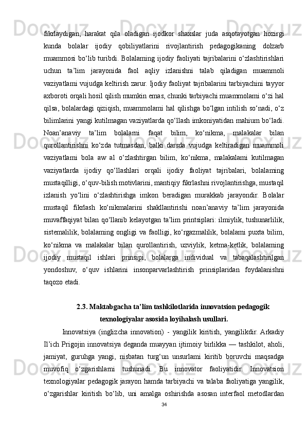 fikrlaydigan,   harakat   qila   oladigan   ijodkor   shaxslar   juda   asqotayotgan   hozirgi
kunda   bolalar   ijodiy   qobiliyatlarini   rivojlantirish   pedagogikaning   dolzarb
muammosi bo‘lib turibdi. Bolalaming ijodiy faoliyati tajribalarini o‘zlashtirishlari
uchun   ta’lim   jarayonida   faol   aqliy   izlanishni   talab   qiladigan   muammoli
vaziyatlami vujudga keltirish zarur. Ijodiy faoliyat tajribalarini tarbiyachini tayyor
axboroti orqali hosil qilish mumkin emas, chunki tarbiyachi muammolami o‘zi hal
qilsa, bolalardagi  qiziqish, muammolami  hal  qilishga bo‘lgan intilish so‘nadi, o‘z
bilimlarini yangi kutilmagan vaziyatlarda qo‘llash imkoniyatidan mahium bo‘ladi.
Noan’anaviy   ta’lim   bolalarni   faqat   bilim,   ko‘nikma,   malakalar   bilan
qurollantirishni   ko‘zda   tutmasdan,   balki   darsda   vujudga   keltiradigan   muammoli
vaziyatlami   bola   aw   al   o‘zlashtirgan   bilim,   ko‘nikma,   malakalami   kutilmagan
vaziyatlarda   ijodiy   qo‘llashlari   orqali   ijodiy   faoliyat   tajribalari,   bolalaming
mustaqilligi, o‘quv-bilish   motivlarini, mantiqiy fikrlashni rivojlantirishga, mustaqil
izlanish   yo‘lini   o‘zlashtirishga   imkon   beradigan   murakkab   jarayondir.   Bolalar
mustaqil   fikrlash   ko‘nikmalarini   shakllantirishi   noan’anaviy   ta’lim   jarayonida
muvaffaqiyat bilan qo‘llanib kelayotgan ta’lim printsiplari: ilmiylik, tushunarlilik,
sistemalilik,   bolalaming   ongligi   va   faolligi,   ko‘rgazmalilik,   bolalami   puxta   bilim,
ko‘nikma   va   malakalar   bilan   qurollantirish,   uzviylik,   ketma-ketlik,   bolalaming
ijodiy   mustaqil   ishlari   prinsipi,   bolalarga   individual   va   tabaqalashtirilgan
yondoshuv,   o‘quv   ishlarini   insonparvarlashtirish   prinsiplaridan   foydalanishni
taqozo etadi.
2.3.   Maktabgacha ta’lim tashkilotlarida innovatsion pedagogik
texnologiyalar asosida loyihalash usullari.
Innovatsiya   (inglizcha   innovation)   -   yangilik   kiritish,   yangilikdir.  Arkadiy
Il’ich Prigojin innovatsiya  deganda  muayyan  ijtimoiy  birlikka  — tashkilot, aholi,
jamiyat,   guruhga   yangi,   nisbatan   turg‘un   unsurlami   kiritib   boruvchi   maqsadga
muvofiq   o‘zgarishlarni   tushunadi.   Bu   innovator   faoliyatidir.   Innovatsion
texnologiyalar pedagogik jarayon hamda tarbiyachi va talaba faoliyatiga yangilik,
o‘zgarishlar   kiritish   bo‘lib,   uni   amalga   oshirishda   asosan   interfaol   metodlardan
34 