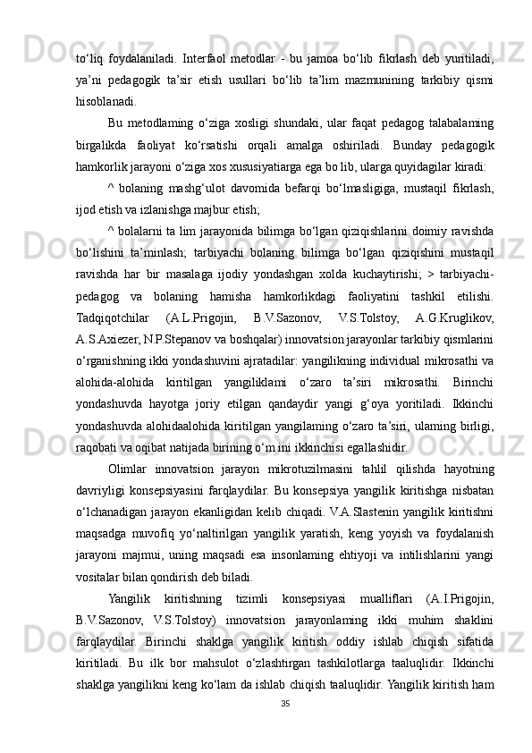 to‘liq   foydalaniladi.   Interfaol   metodlar   -   bu   jamoa   bo‘lib   fikrlash   deb   yuritiladi,
ya’ni   pedagogik   ta’sir   etish   usullari   bo‘lib   ta’lim   mazmunining   tarkibiy   qismi
hisoblanadi. 
Bu   metodlaming   o‘ziga   xosligi   shundaki,   ular   faqat   pedagog   talabalaming
birgalikda   faoliyat   ko‘rsatishi   orqali   amalga   oshiriladi.   Bunday   pedagogik
hamkorlik jarayoni o‘ziga xos xususiyatiarga ega bo lib, ularga quyidagilar kiradi: 
^   bolaning   mashg‘ulot   davomida   befarqi   bo‘lmasligiga,   mustaqil   fikrlash,
ijod etish va izlanishga majbur etish; 
^ bolalarni ta lim jarayonida bilimga bo‘lgan qiziqishlarini doimiy ravishda
bo‘lishini   ta’minlash;   tarbiyachi   bolaning   bilimga   bo‘lgan   qiziqishini   mustaqil
ravishda   har   bir   masalaga   ijodiy   yondashgan   xolda   kuchaytirishi;   >   tarbiyachi-
pedagog   va   bolaning   hamisha   hamkorlikdagi   faoliyatini   tashkil   etilishi.
Tadqiqotchilar   (A.L.Prigojin,   B.V.Sazonov,   V.S.Tolstoy,   A.G.Kruglikov,
A.S.Axiezer, N.P.Stepanov va boshqalar) innovatsion jarayonlar tarkibiy qismlarini
o‘rganishning ikki yondashuvini ajratadilar: yangilikning individual mikrosathi va
alohida-alohida   kiritilgan   yangiliklami   o‘zaro   ta’siri   mikrosathi.   Birinchi
yondashuvda   hayotga   joriy   etilgan   qandaydir   yangi   g‘oya   yoritiladi.   Ikkinchi
yondashuvda   alohidaalohida   kiritilgan   yangilaming  o‘zaro  ta’siri,   ulaming  birligi,
raqobati va oqibat natijada birining o‘m ini ikkinchisi egallashidir. 
Olimlar   innovatsion   jarayon   mikrotuzilmasini   tahlil   qilishda   hayotning
davriyligi   konsepsiyasini   farqlaydilar.   Bu   konsepsiya   yangilik   kiritishga   nisbatan
o‘lchanadigan   jarayon   ekanligidan  kelib   chiqadi.  V.A.Slastenin   yangilik   kiritishni
maqsadga   muvofiq   yo‘naltirilgan   yangilik   yaratish,   keng   yoyish   va   foydalanish
jarayoni   majmui,   uning   maqsadi   esa   insonlaming   ehtiyoji   va   intilishlarini   yangi
vositalar bilan qondirish deb biladi. 
Yangilik   kiritishning   tizimli   konsepsiyasi   mualliflari   (A.I.Prigojin,
B.V.Sazonov,   V.S.Tolstoy)   innovatsion   jarayonlaming   ikki   muhim   shaklini
farqlaydilar.   Birinchi   shaklga   yangilik   kiritish   oddiy   ishlab   chiqish   sifatida
kiritiladi.   Bu   ilk   bor   mahsulot   o‘zlashtirgan   tashkilotlarga   taaluqlidir.   Ikkinchi
shaklga yangilikni keng ko‘lam da ishlab chiqish taaluqlidir. Yangilik kiritish ham
35 