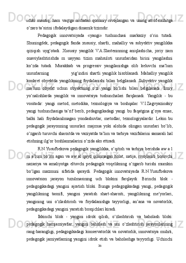 ichki   mantiq,   ham   vaqtga   nisbatan   qonuniy   rivojlangan   va   uning   atrof-muhitga
o‘zaro ta’sirini ifodalaydigan dinamik tizimdir. 
Pedagogik   innovatsiyada   «yangi»   tushunchasi   markaziy   o‘rin   tutadi.
Shuningdek,   pedagogik   fanda   xususiy,   shartli,   mahalliy   va   subyektiv   yangilikka
qiziqish   uyg‘otadi.   Xususiy   yangilik   V.A.Slasteninning   aniqlashicha,   joriy   zam
onaviylashtirishda   m   uayyan   tizim   mahsuloti   unsurlaridan   birini   yangilashni
ko‘zda   tutadi.   Murakkab   va   progressiv   yangilanishga   olib   keluvchi   ma’lum
unsurlarning                             у ig‘indisi   shartli   yangilik   hisoblanadi.   Mahalliy   yangilik
konkret   obyektda   yangilikning   foydalanishi   bilan   belgilanadi.   Subyektiv   yangilik
ma’lum   obyekt   uchun   obyektning   o‘zi   yangi   bo‘lishi   bilan   belgilanadi.   Ilmiy
yo‘nalishlarda   yangilik   va   innovatsiya   tushunchalari   farqlanadi.   Yangilik   -   bu
vositadir:   yangi   metod,   metodika,   texnologiya   va   boshqalar.   V.I.Zagvyazinskiy
yangi   tushunchasiga   ta’rif   berib,   pedagogikadagi   yangi   bu   faqatgina   g‘oya   emas,
balki   hali   foydalanilmagan   yondashuvlar,   metodlar,   texnologiyalardir.   Lekin   bu
pedagogik   jarayonning   unsurlari   majmua   yoki   alohida   olingan   unsurlari   bo‘lib,
o‘zgarib turuvchi sharoitda va vaziyatda ta’lim va tarbiya vazifalarini samarali hal
etishning ilg‘or boshlanmalarini o‘zida aks ettiradi. 
R.N.Yusufbekova pedagogik yangjlikka, o‘qitish va tarbiya berishda aw a l
m   a’lum   bo‘lm   agan   va   aw   al   qayd   qilinmagan   holat,   natija,   rivojlanib   boruvchi
nazariya   va   amaliyotga   eltuvchi   pedagogik   voqelikning   o‘zgarib   turishi   mumkin
bo‘lgan   mazmuni   sifatida   qaraydi.   Pedagogik   innovatsiyada   R.N.Yusufbekova
innovatsion   jarayon   tuzulmasining   uch   blokini   farqlaydi:   Birinchi   blok   -
pedagogikadagi   yangini   ajratish   bloki.   Bunga   pedagogikadagi   yangi,   pedagogik
yangilikning   tasnifi,   yangini   yaratish   shart-sharoiti,   yangilikning   me’yorlari,
yangining   uni   o‘zlashtirish   va   foydalanishga   tayyorligi,   an’ana   va   novatorlik,
pedagogikadagi yangini yaratish bosqichlari kiradi. 
Ikkinchi   blok   -   yangini   idrok   qilish,   o‘zlashtirish   va   baholash   bloki:
pedagogik   hamjamiyatlar,   yangini   baholash   va   uni   o‘zlashtirish   jarayonlarining
rang-barangligi,  pedagogikadagi   konservatorlik   va  novatorlik,   innovatsiya   muhiti,
pedagogik   jamiyatlaming   yangini   idrok   etish   va   baholashga   tayyorligi.   Uchinchi
36 