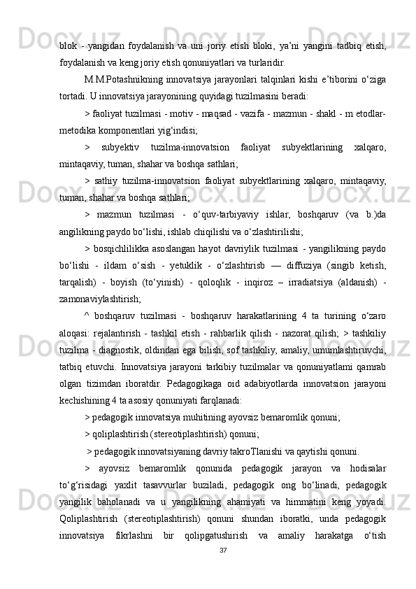 blok   -   yangidan   foydalanish   va   uni   joriy   etish   bloki,   ya’ni   yangini   tadbiq   etish,
foydalanish va keng joriy etish qonuniyatlari va turlaridir. 
M.M.Potashnikning   innovatsiya   jarayonlari   talqinlari   kishi   e’tiborini   o‘ziga
tortadi. U innovatsiya jarayonining quyidagi tuzilmasini beradi: 
> faoliyat tuzilmasi - motiv - maqsad - vazifa - mazmun - shakl - m etodlar-
metodika komponentlari yig‘indisi; 
>   subyektiv   tuzilma-innovatsion   faoliyat   subyektlarining   xalqaro,
mintaqaviy, tuman, shahar va boshqa sathlari; 
>   sathiy   tuzilma-innovatsion   faoliyat   subyektlarining   xalqaro,   mintaqaviy,
tuman, shahar va boshqa sathlari; 
>   mazmun   tuzilmasi   -   o‘quv-tarbiyaviy   ishlar,   boshqaruv   (va   b.)da
angilikning paydo bo‘lishi, ishlab chiqilishi va o‘zlashtirilishi; 
>   bosqichlilikka   asoslangan   hayot   davriylik   tuzilmasi   -   yangilikning   paydo
bo‘lishi   -   ildam   o‘sish   -   yetuklik   -   o‘zlashtirisb   —   diffuziya   (singib   ketish,
tarqalish)   -   boyish   (to‘yinish)   -   qoloqlik   -   inqiroz   –   irradiatsiya   (aldanish)   -
zamonaviylashtirish; 
^   boshqaruv   tuzilmasi   -   boshqaruv   harakatlarining   4   ta   turining   o‘zaro
aloqasi:   rejalantirish   -   tashkil   etish   -   rahbarlik   qilish   -   nazorat   qilish;   >   tashkiliy
tuzilma - diagnostik, oldindan ega bilish, sof tashkiliy, amaliy, umumlashtiruvchi,
tatbiq   etuvchi.   Innovatsiya   jarayoni   tarkibiy   tuzilmalar   va   qonuniyatlami   qamrab
olgan   tizimdan   iboratdir.   Pedagogikaga   oid   adabiyotlarda   innovatsion   jarayoni
kechishining 4 ta asosiy qonuniyati farqlanadi: 
> pedagogik innovatsiya muhitining ayovsiz bemaromlik qonuni; 
> qoliplashtirish (stereotiplashtirish) qonuni;
 > pedagogik innovatsiyaning davriy takroTlanishi va qaytishi qonuni. 
>   ayovsiz   bemaromlik   qonunida   pedagogik   jarayon   va   hodisalar
to‘g‘risidagi   yaxlit   tasavvurlar   buziladi,   pedagogik   ong   bo‘linadi,   pedagogik
yangilik   baholanadi   va   u   yangilikning   ahamiyati   va   himmatini   keng   yoyadi.
Qoliplashtirish   (stereotiplashtirish)   qonuni   shundan   iboratki,   unda   pedagogik
innovatsiya   fikrlashni   bir   qolipgatushirish   va   amaliy   harakatga   o‘tish
37 