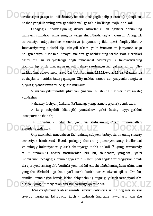 tendensiyasiga ega bo‘ladi. Bunday holatda pedagogik qolip (stereotip) qoloqlikka,
boshqa yangiliklaming amalga oshish yo‘liga to‘siq bo‘lishga majbur bo‘ladi. 
Pedagogik   innovatsiyaning   davriy   takrorlanishi   va   qaytishi   qonunining
mohiyati   shundaki,   unda   yangilik   yangi   sharoitlarda   qayta   tiklanadi.   Pedagogik
innovatsiya   tadqiqotchilari   innovatsiya   jarayonining   ikki   tipini   farqilaydilar:   >
Innovatsiyaning   birinchi   tipi   stixiyali   o‘tadi,   ya’ni   innovatsion   jarayonda   unga
bo‘lgan ehtiyoj hisobga olinmaydi, uni amalga oshirishning barcha shart-sharoitlari
tizimi,   usullari   va   yo‘llariga   ongli   munosabat   bo‘lmaydi.   >   Innovatsiyaning
ikkinchi tipi ongli, maqsadga muvofiq, ilmiy asoslangan faoliyat mahsulidir. Oliy
maktabdagi innovatsion jarayonlar V.A.Slastenin, M.M.Levina, M.Ya.Vilenskiy va
boshqalar tomonidan tadqiq qilingan. Oliy maktab innovatsion jarayonlari negizida
quyidagi yondashuvlami belgilash mumkin:
>   madaniyatshunoslik   jihatidan   (insonni   bilishning   ustuvor   rivojlanishi)
yondashuv; 
> shaxsiy faoliyat jihatidan (ta’limdagi yangi texnologiyalar) yondashuv; 
>   ko‘p   subyektli   (dialogik)   yondashuv,   ya’ni   kasbiy   tayyorgarlikni
insonparvarlashtirish; 
  >   individual   -   ijodiy   (tarbiyachi   va   talabalaming   o‘zaro   munosabatlari
asosida) yondashuv. 
Oliy maktabda innovatsion faoliyatning subyekti tarbiyachi va uning shaxsiy
imkoniyati   hisoblanadi.   Bunda   pedagog   shaxsining   ijtimoiymadaniy,   intellektual
va   axloqiy   imkoniyatlari   yuksak   ahamiyatga   molik   bo‘ladi.   Bugungi   zamonaviy
ta’lim   tizimining   asosiy   unsurlaridan   biri   bu,   shubhasiz,   yangicha,   ya’ni
innovatsion   pedagogik   texnologiyalardir.   Ushbu   pedagogik   texnologiyalar   orqali
dars jarayonlarining olib borilishi yoki tashkil etilishi talabalaming ham erkin, ham
yangicha   fikrlashlariga   katta   yo‘l   ochib   berish   uchun   xizmat   qiladi.   llm-fan,
texnika,   texnologiya   hamda   ishlab   chiqarishning   bugungi   yuksak   taraqqiyoti   o‘z-
o‘zidan yangi ijtimoiy talablami kun tartibiga qo‘ymoqda.
 Mazkur ijtimoiy talablar sirasida jamiyat, qolaversa, uning negizida sohalar
rivojini   harakatga   keltiruvchi   kuch   -   malakali   kadrlami   tayyorlash,   ana   shu
38 