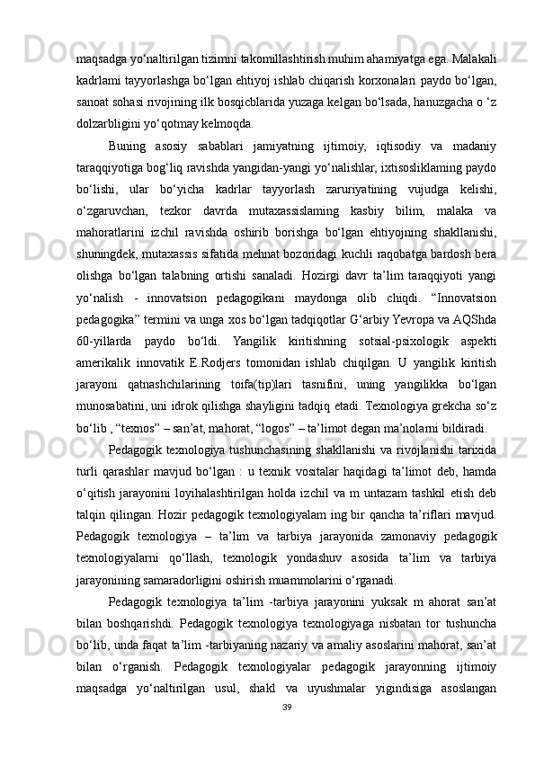 maqsadga yo‘naltirilgan tizimni takomillashtirish muhim ahamiyatga ega. Malakali
kadrlami tayyorlashga bo‘lgan ehtiyoj ishlab chiqarish korxonalari paydo bo‘lgan,
sanoat sohasi rivojining ilk bosqicblarida yuzaga kelgan bo‘lsada, hanuzgacha o ‘z
dolzarbligini yo‘qotmay kelmoqda. 
Buning   asosiy   sabablari   jamiyatning   ijtimoiy,   iqtisodiy   va   madaniy
taraqqiyotiga bog‘liq ravishda yangidan-yangi yo‘nalishlar, ixtisosliklaming paydo
bo‘lishi,   ular   bo‘yicha   kadrlar   tayyorlash   zaruriyatining   vujudga   kelishi,
o‘zgaruvchan,   tezkor   davrda   mutaxassislaming   kasbiy   bilim,   malaka   va
mahoratlarini   izchil   ravishda   oshirib   borishga   bo‘lgan   ehtiyojning   shakllanishi,
shuningdek, mutaxassis sifatida mehnat bozoridagi kuchli raqobatga bardosh bera
olishga   bo‘lgan   talabning   ortishi   sanaladi.   Hozirgi   davr   ta’lim   taraqqiyoti   yangi
yo‘nalish   -   innovatsion   pedagogikani   maydonga   olib   chiqdi.   “Innovatsion
pedagogika” termini va unga xos bo‘lgan tadqiqotlar G‘arbiy Yevropa va AQShda
60-yillarda   paydo   bo‘ldi.   Yangilik   kiritishning   sotsial-psixologik   aspekti
amerikalik   innovatik   E.Rodjers   tomonidan   ishlab   chiqilgan.   U   yangilik   kiritish
jarayoni   qatnashchilarining   toifa(tip)lari   tasnifini,   uning   yangilikka   bo‘lgan
munosabatini, uni idrok qilishga shayligini tadqiq etadi. Texnologiya grekcha so‘z
bo‘lib , “texnos” – san’at, mahorat, “logos” – ta’limot degan ma’nolarni bildiradi. 
Pedagogik texnologiya tushunchasining shakllanishi  va rivojlanishi  tarixida
turli   qarashlar   mavjud   bo‘lgan   :   u   texnik   vositalar   haqidagi   ta’limot   deb,   hamda
o‘qitish   jarayonini   loyihalashtirilgan   holda   izchil   va   m   untazam   tashkil   etish   deb
talqin qilingan. Hozir  pedagogik texnologiyalam ing bir  qancha ta’riflari mavjud.
Pedagogik   texnologiya   –   ta’lim   va   tarbiya   jarayonida   zamonaviy   pedagogik
texnologiyalarni   qo‘llash,   texnologik   yondashuv   asosida   ta’lim   va   tarbiya
jarayonining samaradorligini oshirish muammolarini o‘rganadi. 
Pedagogik   texnologiya   ta’lim   -tarbiya   jarayonini   yuksak   m   ahorat   san’at
bilan   boshqarishdi.   Pedagogik   texnologiya   texnologiyaga   nisbatan   tor   tushuncha
bo‘lib, unda faqat ta’lim -tarbiyaning nazariy va amaliy asoslarini mahorat, san’at
bilan   o‘rganish.   Pedagogik   texnologiyalar   pedagogik   jarayonning   ijtimoiy
maqsadga   yo‘naltirilgan   usul,   shakl   va   uyushmalar   yigindisiga   asoslangan
39 