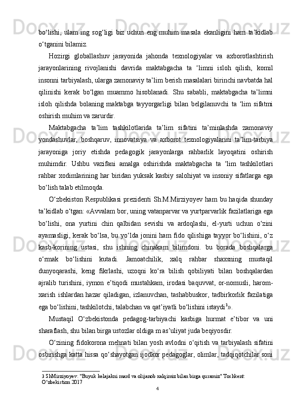 bo‘lishi,   ulam   ing   sog‘ligi   biz   uchun   eng   muhim   masala   ekanligini   ham   ta’kidlab
o‘tganini bilamiz.
Hozirgi   globallashuv   jarayonida   jahonda   texnologiyalar   va   axborotlashtirish
jarayonlarining   rivojlanishi   davrida   maktabgacha   ta   ‘limni   isloh   qilish,   komil
insonni tarbiyalash, ularga zamonaviy ta’lim berish masalalari birinchi navbatda hal
qilinishi   kerak   bo‘lgan   muammo   hisoblanadi.   Shu   sababli,   maktabgacha   ta’limni
isloh   qilishda   bolaning   maktabga   tayyorgarligi   bilan   belgilanuvchi   ta   ‘lim   sifatmi
oshirish muhim va zarurdir.
Maktabgacha   ta’lim   tashkilotlarida   ta’lim   sifatini   ta’minlashda   zamonaviy
yondashuvlar,   boshqaruv,   innovatsiya   va   axborot   texnologiyalarini   ta’lim-tarbiya
jarayoniga   joriy   etishda   pedagogik   jarayonlarga   rahbarlik   layoqatini   oshirish
muhimdir.   Ushbu   vazifani   amalga   oshirishda   maktabgacha   ta   ‘lim   tashkilotlari
rahbar   xodimlarining  har   biridan  yuksak  kasbiy  salohiyat  va  insoniy  sifatlarga ega
bo‘lish talab etilmoqda. 
O‘zbekiston  Respublikasi   prezidenti  Sh.M.Mirziyoyev  ham  bu  haqida  shunday
ta’kidlab o‘tgan: «Avvalam bor, uning vatanparvar va yurtparvarlik fazilatlariga ega
bo‘lishi,   ona   yurtini   chin   qalbidan   sevishi   va   ardoqlashi,   el-yurti   uchun   o‘zini
ayamasligi, kerak bo‘lsa, bu yo‘lda jonini  ham  fido qilishiga tayyor  bo‘lishini, o‘z
kasb-korining   ustasi,   shu   ishning   chinakam   bilimdoni.   bu   borada   boshqalarga
o‘rmak   bo‘lishini   kutadi.   Jamoatchilik,   xalq   rahbar   shaxsning   mustaqil
dunyoqarashi,   keng   fikrlashi,   uzoqni   ko‘ra   bilish   qobiliyati   bilan   boshqalardan
ajralib   turishini,   iymon   e’tiqodi   mustahkam,   irodasi   baquvvat,   or-nomusli,   harom-
xarish   ishlardan   hazar   qiladigan,   izlanuvchan,   tashabbuskor,   tadbirkorlik   fazilatiga
ega bo‘lishini, tashkilotchi, talabchan va qat’iyatli bo‘lishini istaydi 3
».
Mustaqil   O‘zbekistonda   pedagog-tarbiyachi   kasbiga   hurmat   e’tibor   va   uni
sharaflash, shu bilan birga ustozlar oldiga m as’uliyat juda beqiyosdir.
O‘zining  fidokorona  mehnati  bilan  yosh  avlodni  o‘qitish  va tarbiyalash  sifatini
osbirishga katta hissa qo‘shayotgan ijodkor pedagoglar, olimlar, tadqiqotchilar soni
3   ShMirziyoyev. "Buyuk kelajakni mard va olijanob xalqimiz bilan birga quramiz" Toshkent: 
O‘zbekistion 2017
4 