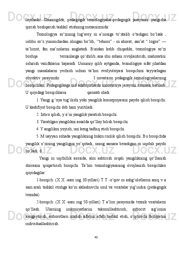 loyihadir.   Shuningdek,   pedagogik   texnologiyalar-pedagogik   jarayonni   yangicha
qurish boshqarish tashkil etishning mexanizmidir. 
Texnologiya   so‘zining   lug‘aviy   m   a’nosiga   to‘xtalib   o‘tadigan   bo‘lsak   ,
ushbu   so‘z   yunonchadan   olingan   bo‘lib,   ‘‘tehnos”   -   m   ahorat,   san’at   “   logos”   —
ta’limot,   fan   ma’nolarini   anglatadi.   Bundan   kelib   chiqadiki,   texnologiya   so‘zi
boshqa                   terminlarga qo‘shilib, ana shu sohani rivojlantirish, mahoratini
oshirish   vazifalarini   bajaradi.   Umumiy   qilib   aytganda,   texnologiya   sifat   jihatdan
yangi   masalalarni   yechish   uchun   ta’lim   evolyutsiyasi   bosqichini   tayyorlagan
obyektiv   jarayondir.                                       I   novatsion   pedagogik   texnologiyalarning
bosqichlari. Pedagogikaga oid adabiyotlarda innovatsiya jarayoni sxemasi beriladi.
U quyidagi bosqichlarni                    qamrab oladi: 
1. Yangi g ‘oya tug‘ilishi yoki yangilik konsepsiyasini paydo qilish bosqichi.
U kashfiyot bosqichi deb ham yuritiladi. 
2. Ixtiro qilish, y a’ni yangilik yaratish bosqichi. 
3. Yaratilgan yangilikni amalda qo‘llay bilish bosqichi.  
4. Y angilikni yoyish, uni keng tadbiq etish bosqichi. 
5. M uayyan sohada yangilikning hukm ronlik qilish bosqichi. Bu bosqichda
yangilik   o‘zining   yangiligini   yo‘qotadi,   uning   samara   beradigan   m   uqobili   paydo
bo‘ladi. 6
.   Yangi   m   uqcbillik   asosida,   alm   ashtirish   orqali   yangilikning   qo‘llanish
doirasini   qisqartirish   bosqichi.   Ta’lim   texnologiyasining   rivojlanish   bosqichlari
quyidagilar: 
1-bosqich:  (X X -asm  ing 30-yillari) T T -o‘quv m ashg‘ulotlarini aniq v a
sam arali tashkil etishga ko‘m aklashuvchi usul va vositalar yig‘indisi (pedagogik
texnika). 
2-bosqich:   (X   X   -asm   ing   50-yillari)   T   a’lim   jarayonida   texnik   vositalarni
qo‘llash.   Ularning   imkoniyatlarini   takomillashtirish,   axborot   sig‘imini
kengaytirish, axborotlarn uzatish sifatini sifatli tashkil etish, o‘qituvchi faoliyatini
individuallashtirish. 
40 