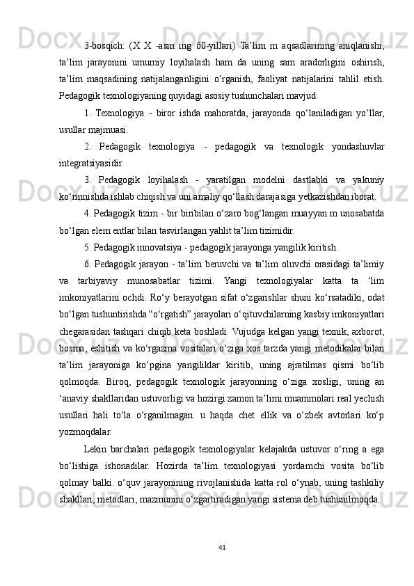 3-bosqich:   (X   X   -asm   ing   60-yillari)   Ta’lim   m   aqsadlarining   aniqlanishi,
ta’lim   jarayonini   umumiy   loyihalash   ham   da   uning   sam   aradorligini   oshirish,
ta’lim   maqsadining   natijalanganligini   o‘rganish,   faoliyat   natijalarini   tahlil   etish.
Pedagogik texnologiyaning quyidagi asosiy tushunchalari mavjud: 
1.   Texnologiya   -   biror   ishda   mahoratda,   jarayonda   qo‘laniladigan   yo‘llar,
usullar majmuasi. 
2.   Pedagogik   texnologiya   -   pedagogik   va   texnologik   yondashuvlar
integratsiyasidir. 
3.   Pedagogik   loyihalash   -   yaratilgan   modelni   dastlabki   va   yakuniy
ko‘rinnishda ishlab chiqish va uni amaliy qo‘llash darajasiga yetkazishdan iborat. 
4. Pedagogik tizim - bir biribilan o‘zaro bog‘langan muayyan m unosabatda
bo‘lgan elem entlar bilan tasvirlangan yahlit ta’lim tizimidir. 
5. Pedagogik innovatsiya - pedagogik jarayonga yangilik kiritish. 
6. Pedagogik jarayon - ta’lim  beruvchi  va ta’lim  oluvchi  orasidagi  ta’limiy
va   tarbiyaviy   munosabatlar   tizimi.   Yangi   texnologiyalar   katta   ta   ‘lim
imkoniyatlarini   ochdi.   Ro‘ у   berayotgan   sifat   o‘zgarishlar   shuni   ko‘rsatadiki,   odat
bo‘lgan tushuntirishda   “o‘rgatish” jarayolari o‘qituvchilarning kasbiy imkoniyatlari
chegarasidan tashqari chiqib keta boshladi. Vujudga kelgan yangi texnik, axborot,
bosma, eshitish va ko‘rgazma vositalari o‘ziga xos tarzda yangi metodikalar bilan
ta’lim   jarayoniga   ko‘pgina   yangiliklar   kiritib,   uning   ajratilmas   qismi   bo‘lib
qolmoqda.   Biroq,   pedagogik   texnologik   jarayonning   o‘ziga   xosligi,   uning   an
‘anaviy shakllaridan ustuvorligi va hozirgi zamon ta’limi muammolari real yechish
usullari   hali   to‘la   o‘rganilmagan.   u   haqda   chet   ellik   va   o‘zbek   avtorlari   ko‘p
yozmoqdalar. 
Lekin   barchalari   pedagogik   texnologiyalar   kelajakda   ustuvor   o‘ring   a   ega
bo‘lishiga   ishonadilar.   Hozirda   ta’lim   texnologiyasi   yordamchi   vosita   bo‘lib
qolmay   balki.   o‘quv   jarayonining   rivojlanishida   katta   rol   o‘ynab,   uning   tashkiliy
shakllari, metodlari, mazmunini o‘zgartiradigan yangi sistema deb tushunilmoqda. 
41 