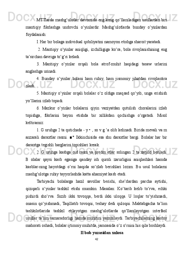 MTTlarda mashg‘ulotlar davomida eng keng qo‘llaniladigan usullardan biri
mantiqiy   fikrlashga   undovchi   o‘yinlardir.   Mashg‘ulotlarda   bunday   o‘yinlardan
foydalanish: 
I. Har bir bolaga individual qobiliyatini namoyon etishga sharoit yaratadi.
  2.   Mantiqiy   o‘yinlar   aniqligi,   izchilligiga   ko‘ra,   bola   rivojlanishining   eng
ta’sirchan davriga to‘g‘ri keladi. 
3.   Mantiqiy   o‘yinlar   orqali   bola   atrof-muhit   haqidagi   tasaw   urlarini
anglashga urinadi. 
4.   Bunday   o‘yinlar   bolani   ham   ruhiy,   ham   jismoniy   jihatdan   rivojlantira
oladi. 
5. Mantiqiy o‘yinlar  orqali bolalar o‘z oldiga maqsad qo‘yib, unga erishish
yo‘llarini izlab topadi. 
6.   Mazkur   o‘yinlar   bolalarni   qiyin   vaziyatdan   qutulish   choralarini   izlab
topishga,   fikrlarini   bayon   etishda   bir   xillikdan   qochishga   o‘rgatadi.   Misol
keltiramiz: 
1. G uruhga 2 ta qutichada -  у  • , so v g ‘a olib kelinadi. Birida mevali va m
anzarali   daraxtlar   rasmi.   ■*   Ikkinchisida   esa   shu   daraxtlar   bargi.   Bolalar   har   bir
daraxtga tegishli barglarini topishlari kerak. 
2.   G   uruhga   kasbga   oid   rasm   va   predm   etlar   solingan   2   ta   xatjild   beriladi.
B   olalar   qaysi   kasb   egasiga   qanday   ish   quroli   zarurligini   aniqlashlari   hamda
kasblar-ning   hayotdagi   o‘rni   haqida   so‘zlab   berishlari   lozim.   Bu   usul   bolalarni
mashg‘ulotga ruhiy tayyorlashda katta ahamiyat kasb etadi. 
Tarbiyachi   bolalarga   hazil   savollar   berishi,   she’rlardan   parcha   aytishi,
qiziqarli   o‘yinlar   tashkil   etishi   mumkin.   Masalan:   Ko‘tarib   kelib   to‘rva,   echki
pishirdi   sho‘rva.   Suzib   ikki   tovoqqa,   berdi   ikki   uloqqa.   U   loqlar   to‘yishmadi,
onasin   qo‘yishmadi,  Taqillatib   tovoqni,   teshay   dedi   quloqni.   Maktabgacha   ta’lim
tashkilotlarida   tashkil   etilayotgan   mashg‘ulotlarda   qo‘llanilayotgan   interfaol
usullar ta’lim samaradorligi hamda muhitini yaxshilaydi. Tarbiyachilarning kasbiy
mahorati oshadi, bolalar ijtimoiy muhitda, jamoasida o‘z o‘rnini his qila boshlaydi.
II bob yuzasidan xulosa
42 